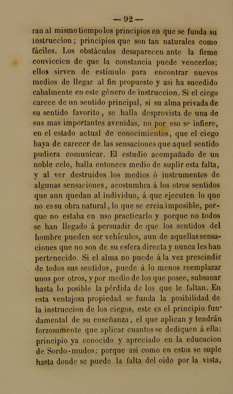 ran al mismo liempo los principios en que se funda su instrucción; principios que son tan naturales como fáciles. Los obstáculos desaparecen ante la firme conviccicn de que la constancia puede vencerlos; ellos sirven de estímulo para encontrar nuevos medios de llegar al fin propuesto y asi ha sucedido cabalmente en este género de instrucción. Si el ciego carece de un sentido principal, si su alma privada de su sentido favorito , se halla desprovista de una de sus mas importantes avenidas, no por eso se infiere, en el estado actual de conocimientos, que el ciego haya de carecer de las sensaciones que aquel sentido pudiera comunicar. El estudio acompañado de un noble celo, halla entonces medio de suplir esta falta, y al ver destruidos los medios ó instrumentos de algunas sensaciones, acostumbra á los otros sentidos que aun quedan al individuo, á que ejecuten lo que no es su obra natural, lo que se creia imposible, por- que no estaba en uso practicarlo y porque no todos se han llegado á persuadir de que los sentidos del hombre pueden ser vehículos, aun de aquellas sensa- ciones que no son de su esfera directa y nunca les han pertenecido. Si el alma no puede ála vez prescindir de todos sus sentidos, puede á lo menos reemplazar unos por otros, y por medio de los que posee, subsanar hasta lo posible la pérdida de los que le faltan. En esta ventajosa propiedad se funda la posibilidad de la instrucción de los ciegos, este es el principio fun- damental de su enseñanza, el que aplican y tendrán forzosamente que aplicar cuantos se dediquen á ella: principio ya conocido y apreciado en la educación de Sordo-mudos; porque asi como en estos se suple hasta donde se puede la falta del oido por la vista,