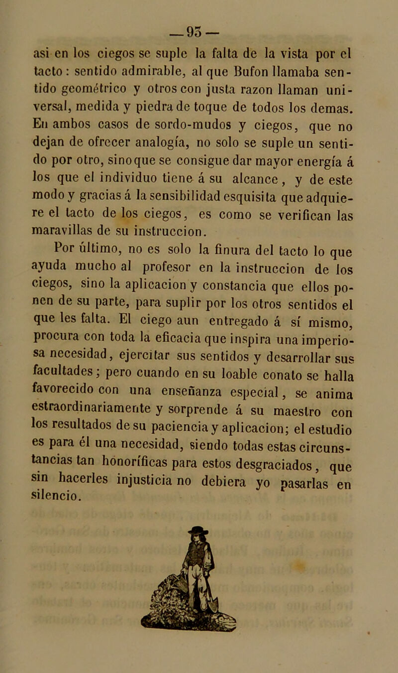— 95 — asi en los ciegos se suple la falta de la vista por el tacto : sentido admirable, al que Bufón llamaba sen- tido geométrico y otros con justa razón llaman uni- versal, medida y piedra de toque de todos los demas. En ambos casos de sordo-mudos y ciegos, que no dejan de ofrecer analogía, no solo se suple un senti- do por otro, sino que se consigue dar mayor energía á los que el individuo tiene á su alcance, y de este modo y gracias á la sensibilidad esquisita que adquie- re el tacto de los ciegos, es como se verifican las maravillas de su instrucción. Por último, no es solo la finura del tacto lo que ayuda mucho al profesor en la instrucción de los ciegos, sino la aplicación y constancia que ellos po- nen de su parte, para suplir por los otros sentidos el que les falta. El ciego aun entregado á sí mismo, procura con toda la eficacia que inspira una imperio- sa necesidad, ejercitar sus sentidos y desarrollar sus facultades; pero cuando en su loable conato se halla favorecido con una enseñanza especial, se anima estraordinariamente y sorprende á su maestro con los resultados de su paciencia y aplicación; el estudio es para él una necesidad, siendo todas estas circuns- tancias tan honoríficas para estos desgraciados, que sin hacerles injusticia no debiera yo pasarlas en silencio.