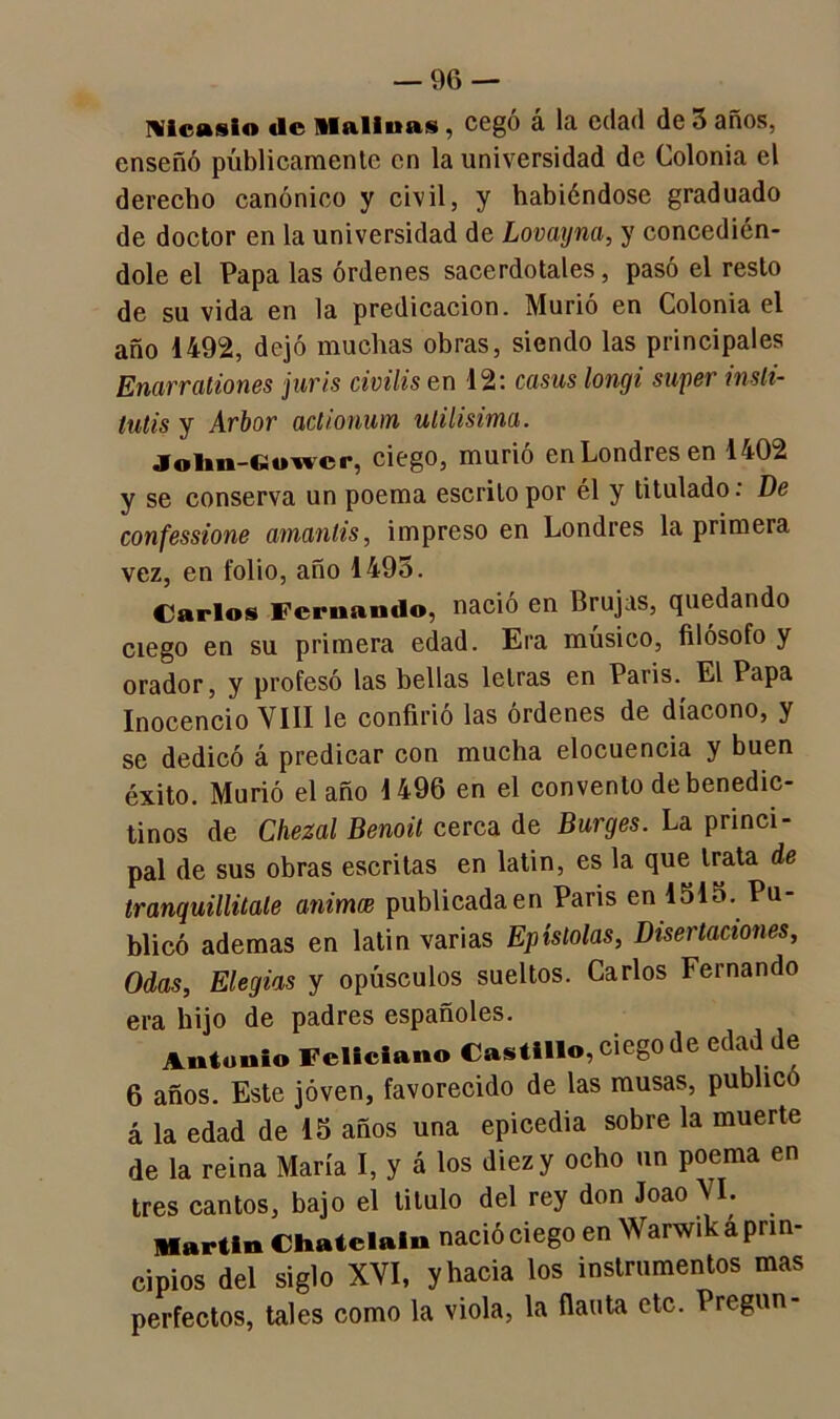 Nlcasio «le Alalinas, cegó á la edad de 3 años, enseñó públicamente en la universidad de Colonia el derecho canónico y civil, y habiéndose graduado de doctor en la universidad de Lovayna, y concedién- dole el Papa las órdenes sacerdotales, pasó el resto de su vida en la predicación. Murió en Colonia el año 1492, dejó muchas obras, siendo las principales Enarrationes juris civilis en 12: casus longi super inslt- tutis y Arbor aclionum útilísima. Jofan-Ciowcr, ciego, murió en Londres en 1402 y se conserva un poema escrito por él y titulado: De confessione amantis, impreso en Londres la primera vez, en folio, año 1495. Carlos Fernando, nació en Brujas, quedando ciego en su primera edad. Era músico, filósofo y orador, y profesó las bellas letras en Paris. El Papa Inocencio VIII le confirió las ordenes de diácono, y se dedicó á predicar con mucha elocuencia y buen éxito. Murió el año 1496 en el convento de benedic- tinos de Chezal Benoil cerca de Burges. La princi- pal de sus obras escritas en latin, es la que trata de tranquillitale animee publicadaen Paris en 151o. Pu- blicó ademas en latin varias Epístolas, Disertaciones, Odas, Elegías y opúsculos sueltos. Carlos Fernando era hijo de padres españoles. Antonio Feliciano Castillo, ciego de edad de 6 años. Este joven, favorecido de las musas, publico á la edad de 15 años una epicedia sobre la muerte de la reina María I, y á los diez y ocho un poema en tres cantos, bajo el titulo del rey don Joao VI. Martin Chatelaiu nació ciego en Warwik a prin- cipios del siglo XVI, y hacia los instrumentos mas perfectos, tales como la viola, la flauta etc. Pregun-