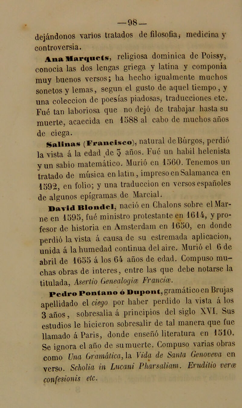 dejándonos varios tratados de filosofía* medicina y controversia. Ana Marquéis, religiosa dominica de Poissy, conocía las dos lengas griega y latina y componía muy buenos versosj lia hecbo igualmente muchos sonetos y lemas, según el gusto de aquel tiempo, y una colección de poesías piadosas, tiaducciones etc. Fué tan laboriosa que no dejó de trabajar hasta su muerte, acaecida en 1588 al cabo de muchos años de ciega. Salinas (Francisco), natural de Burgos, perdió la vista á la edad de 5 años. Fué un hábil helenista y un sabio matemático. Murió en 1560. Tenemos un tratado de música en latín , impreso en Salamanca en 1592, en folio; y una traducción en versos españoles de algunos epigramas de Marcial. David Blondel, nació en Chalons sobre el Mar- ne en 1595, fué ministro protestante en 1614, y pro- fesor de historia en Amsterdam en 1650, en donde perdió la vista á causa de su estremada aplicación, unida á la humedad continua del aire. Murió el 6 de abril de 1655 á los 64 años de edad. Compuso mu- chas obras de interes, entre las que debe notarse la titulada, Aser tío Genealogía) Francia). Pedro Pontano ó Dwpont, gramático en Brujas apellidado el ciego por haber perdido la vista á los 3 años, sobresalía á principios del siglo XVI. Sus estudios le hicieron sobresalir de tal manera que fue llamado á París, donde enseñó literatura en 1510. Se ignora el año de su muerte. Compuso varias obras como Una Gramática, la Vida de Santa Genoveva en verso. Scholia in Lucani Pharsaliam. Erudilio ver ce confesionis etc.