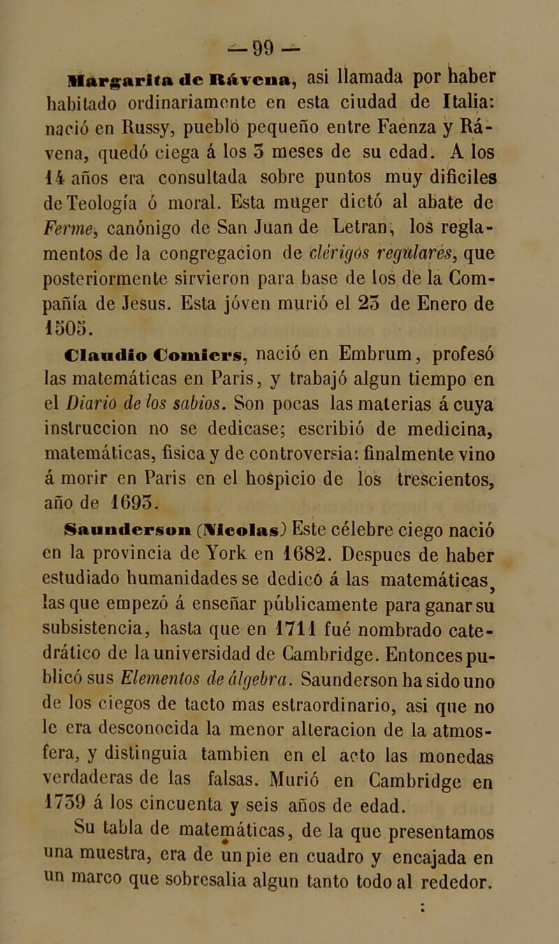 — 99- Hargarita de Rtivcna, asi llamada por haber habitado ordinariamente en esta ciudad de Italia: nació en Russy, pueblo pequeño entre Faenza y Rá- vena, quedó ciega á los 5 meses de su edad. A los 14 años era consultada sobre puntos muy difíciles de Teología ó moral. Esta muger dictó al abate de Ferme, canónigo de San Juan de Letran, los regla- mentos de la congregación de clérigos regulares, que posteriormente sirvieron para base de los de la Com- pañía de Jesús. Esta joven murió el 25 de Enero de 1505. Claudio Comicrs, nació en Embrum, profesó las matemáticas en París, y trabajó algún tiempo en el Diario de los sabios. Son pocas las materias á cuya instrucción no se dedicase; escribió de medicina, matemáticas, física y de controversia: finalmente vino á morir en París en el hospicio de los trescientos, año de 1695. Saunderson (Meólas) Este célebre ciego nació en la provincia de York en 1682. Después de haber estudiado humanidades se dedicó á las matemáticas, lasque empezó á enseñar públicamente para ganar su subsistencia, hasta que en 1711 fué nombrado cate- drático de la universidad de Cambridge. Entonces pu- blicó sus Elementos de álgebra. Saunderson ha sido uno de los ciegos de tacto mas estraordinario, asi que no le era desconocida la menor alteración de la atmos- fera, y distinguía también en el acto las monedas verdaderas de las falsas. Murió en Cambridge en 1759 á los cincuenta y seis años de edad. Su tabla de matemáticas, de la que presentamos una muestra, era de un pie en cuadro y encajada en un marco que sobresalía algún tanto todo al rededor.