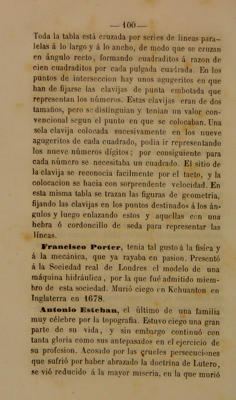 Toda la tabla está cruzada por series de lineas para- lelas á lo largo y á lo ancho, de modo que se cruzan en ángulo recto, formando cuadraditos á razón de cien cuadraditos por cada pulgada cuadrada. En los puntos de intersección hay unos agugeritos en que han de fijarse las clavijas de punta embotada que representan los números. Estas clavijas eran de dos tamaños, pero se distinguían y tenían un valor con- vencional según el punto en que se colocaban. Una sola clavija colocada sucesivamente en los nueve agugeritos de cada cuadrado, podia ir representando los nueve números dígitos; por consiguiente para cada número se necesitaba un cuadrado. El sitio de la clavija se reconocía fácilmente por el tacto, y la colocación se hacia con sorprendente velocidad. En esta misma tabla se trazan las figuras de geometría, fijando las clavijas en los puntos destinados á los án- gulos y luego enlazando estos y aquellas con una hebra ó cordoncillo de seda para representar las líneas. Francisco Porter, tenia tal gusto á la física y á la mecánica, que ya rayaba en pasión. Presentó á la Sociedad real de Londres el modelo de una máquina hidráulica , por la que fué admitido miem- bro de esta sociedad. Murió ciego en Kchuanton en Inglaterra en 1678. Antonio Esteban, el último de una familia muy célebre por la topografía. Estuvo ciego una gran parte de su vida, y sin embargo continuó con tanta gloria como sus antepasados en el ejercicio de su profesión. Acosado por las grueles persecuciones que sufrió por haber abrazado la doctrina de Lutero, se vió reducido á la mayor miseria, en la que murió
