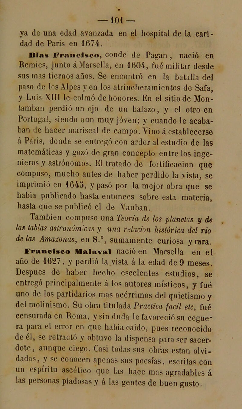 —101 — ya de una edad avanzada en el hospital de la cari- dad de París en 1G74. Blas Francisco, conde de Pagan , nació en Remies, junio á Marsella, en 1604, fué militar desde sus mas tiernos años. Se encontró en la batalla del paso de los Alpes y en los atrincheramientos de Safa, y Luis XIII le colmó de honores. En el sitio de Mon- tamban perdió un ojo de un balazo, y el otro en Portugal, siendo aun muy joven; y cuando le acaba- ban de hacer mariscal de campo. Vino á establecerse á París, donde se entregó con ardor al estudio de las matemáticas y gozó de gran concepto entre los inge- nieros y astrónomos. El tratado de fortificación que compuso, mucho antes de haber perdido la vista, se imprimió en 1645, y pasó por la mejor obra que se había publicado hasta entonces sobre esta materia, hasta que se publicó el de Vauban. También compuso una Teoría de los planetas y de las tablas astronómicas y una relación histórica del rio délas Amazonas, en 8.°, sumamente curiosa y rara. Francisco iiaiaval nació en Marsella en el año de 1627, y perdió la vista á la edad de 9 meses. Después de haber hecho escelentes estudios, se entregó principalmente á los autores místicos, y fué uno de los partidarios mas acérrimos del quietismo y del molinismo. Su obra titulada Practica fácil etc, fué censurada en Roma, y sin duda le favoreció su cegue- ra para el error en que había caído, pues reconocido de el, se retracto y obtuvo la dispensa para ser sacer- dote, aunque ciego. Casi todas sus obras están olvi- dadas, y se conocen apenas sus poesías, escritas con un espíritu ascético que las hace mas agradables á las personas piadosas y á las gentes de buen gusto.