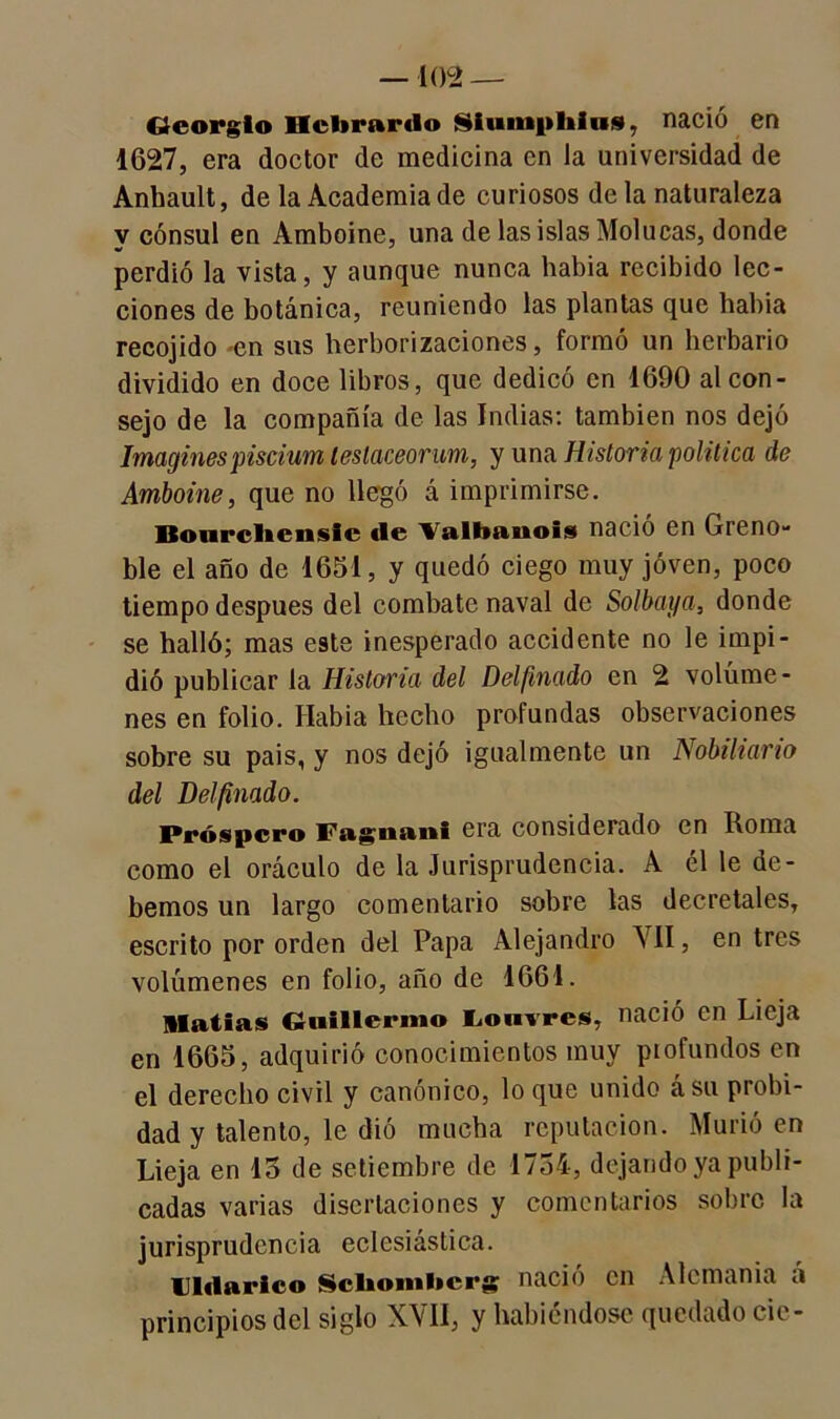 Georgio Hcltrnrdo Siumphiu», nació en 1627, era doctor de medicina en la universidad de Anhault, de la Academia de curiosos de la naturaleza y cónsul en Amboine, una de las islas Molucas, donde perdió la vista, y aunque nunca había recibido lec- ciones de botánica, reuniendo las plantas que había recojido *en sus herborizaciones, formó un herbario dividido en doce libros, que dedicó en 1690 al con- sejo de la compañía de las Indias: también nos dejó Imaginespiscium testaceorum, y una Historia política de Amboine, que no llegó á imprimirse. Bourchensic tle Valbaiiois nació en Greno- ble el año de 1651, y quedó ciego muy joven, poco tiempo después del combate naval de Solbaya, donde se halló; mas este inesperado accidente no le impi- dió publicar la Historia del Delfmado en 2 volúme- nes en folio. Había hecho profundas observaciones sobre su pais, y nos dejó igualmente un Nobiliario del Delfinado. Próspero Fa^gnattl era considerado en liorna como el oráculo de la Jurisprudencia. A él le de- bemos un largo comentario sobre las decretales, escrito por orden del Papa Alejandro VII, en tres volúmenes en folio, año de 1661. Matías Guillermo Lonvrcs, nació en Lieja en 1665, adquirió conocimientos muy profundos en el derecho civil y canónico, lo que unido ásu probi- dad y talento, le dió mucha reputación. Murió en Lieja en 15 de setiembre de 1754, dejando ya publi- cadas varias disertaciones y comentarios sobre la jurisprudencia eclesiástica. Uldarlco Scliombcrg nació en Alemania á principios del siglo XVII, y habiéndose quedado cié-
