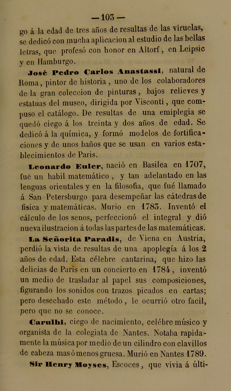 -103 — go á la edad de tres años de resultas de las viruelas, se dedicó con mucha aplicación al estudio de las bellas letras, que profesó con honor en Altorf, en Leipsic y en Ilamburgo. José Pedro Carlos Aoastassi, natural de Roma, pintor de historia , uno de los colaboradores de la gran colección de pinturas , bajos relieves y estatuas del museo, dirigida por Yisconti, que com- puso el catálogo. De resultas de una emiplegia se quedó ciego á los treinta y dos años de edad. Se dedicó á la química, y formó modelos de fortifica- ciones y de unos baños que se usan en varios esta- blecimientos de París. Leonardo Eulcr, nació en Basilea en 1707, fue un hábil matemático , y tan adelantado en las lenguas orientales y en la filosofía, que fué llamado á San Petersburgo para desempeñar las cátedras de física y matemáticas. Murió en 1783. Inventó el cálculo de los senos, perfeccionó el integral y dio nueva ilustración á todas las partes de las matemáticas. La Señorita Paradis, de \ iena en Austria, perdió la vista de resultas de una apoplegía á los 2 años de edad. Esta célebre cantarína, que hizo las delicias de Paris en un concierto en 1784 , inventó un medio de trasladar al papel sus composiciones, figurando los sonidos con trazos picados en cartas; pero desechado este método, le ocurrió otro fácil, pero que no se conoce. Carullii, ciego de nacimiento, celébre músico y organista de la colegiala de Nantes. Notaba rápida- mente la música por medio de un cilindro con clavillos de cabeza mas ó menos gruesa. Murió en Nantes 1789. SIr llcnry nioyscs, Escoces, que vivia á últi-