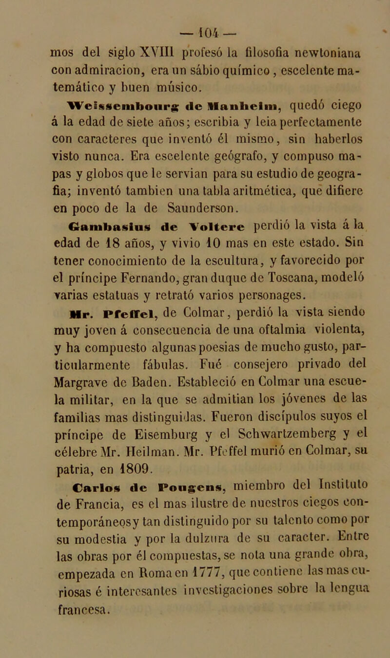 — i 04 — mos del siglo XVIIi profesó la filosofía newloniana con admiración, era un sabio químico, escelente ma- temático y buen músico. Weissembonrg de Slanliclm, quedó ciego á la edad de siete años; escribía y leiaperfectamente con caracteres que inventó él mismo, sin haberlos visto nunca. Era escelente geógrafo, y compuso ma- pas y globos que le servían para su estudio de geogra- fía; inventó también una tabla aritmética, que difiere en poco de la de Saunderson. Gfanibasius «le 'Voltere perdió la vista á la edad de 18 años, y vivió 10 mas en este estado. Sin tener conocimiento de la escultura, y favorecido por el príncipe Fernando, gran duque de Toscana, modeló varias estatuas y retrató varios personages. Mr. Pfeffel, de Colmar, perdió la vista siendo muy joven á consecuencia de una oftalmía violenta, y ha compuesto algunas poesías de mucho gusto, par- ticularmente fábulas. Fué consejero privado del Margrave de Badén. Estableció en Colmar una escue- la militar, en la que se admitían los jóvenes de las familias mas distinguidas. Fueron discípulos suyos el príncipe de Eisemburg y el Schwartzemberg y el célebre Mr. Heilman. Mr. Pfeffel murió en Colmar, su patria, en 1809. Carlos «le Pongcns, miembro del Instituto de Francia, es el mas ilustre de nuestros ciegos eon- temporáneosy tan distinguido por su talento como por su modestia y por la dulzura de su carácter. Entre las obras por él compuestas, se nota una grande obra, empezada en Roma en 1777, que contiene las mas cu- riosas é interesantes investigaciones sobre la lengua francesa.