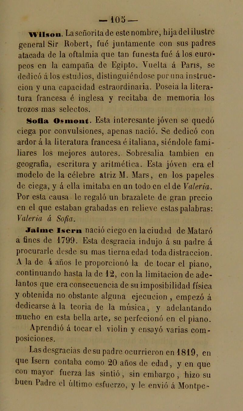 VIH «o ii. La señorita de este nombre, hija del ilustre general Sir Robert, fué juntamente con sus padres atacada de la oftalmía que tan funesta fué álos euro* peos en la campaña de Egipto. Vuelta á París, se dedicó á los estudios, distinguiéndose por una instruc- ción y una capacidad estraordinaria. Poseía la litera- tura francesa é inglesa y recitaba de memoria los trozos mas selectos. Sofla Osiuont. Esta interesante joven se quedó ciega por convulsiones, apenas nació. Se dedicó con ardor á la literatura francesaé italiana, siéndole fami- liares los mejores autores.. Sobresalía también en geografía, escritura y aritmética. Esta joven era el modelo de la célebre atriz M. Mars, en los papeles de ciega, y á ella imitaba en un todo en el de Valeria. Por esta causa le regaló un brazalete de gran precio en el que estaban grabadas en relieve estas palabras: Valeria á Sofía. Jaime lscrn nació ciego en la ciudad de Mataró a fines de 1799. Esta desgracia indujo á su padre á procurarle desde su mas tierna edad toda distracción. A la de 4 años le proporcionó la de tocar el piano, continuando hasta la de 12, con la limitación de ade- lantos que era consecuencia de su imposibilidad física y obtenida no obstante alguna ejecución , empezó á dedicarse á la teoría de la música, y adelantando mucho en esta bella arte, se perfecionó en el piano. Aprendió á tocar el violin y ensayó varias com- posiciones. Lasdesgracias de su padre ocurrieron en 1819, en que Isern contaba como 20 años de edad, y en que con mayor fuerza las sintió, sin embargo, hizo su buen Padre el último esfuerzo, y le envió á Montpe-