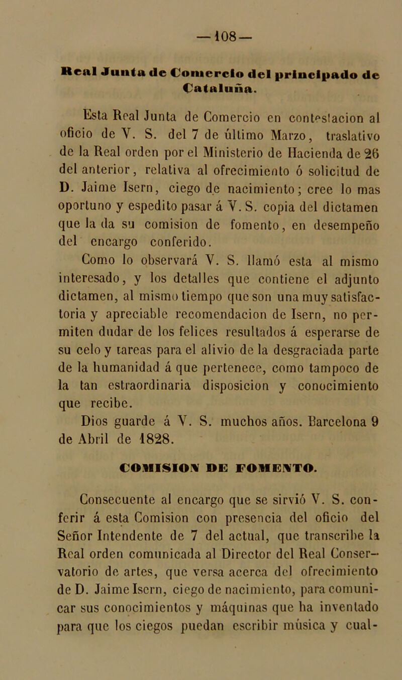 Real Junta tle CJomcrclo del principado de Cataluña. Lsla Real Junta de Comercio en conteslacion al oficio de Y. S. del 7 de último Marzo, traslativo de la Real orden por el Ministerio de Hacienda de 20 del anterior, relativa al ofrecimiento ó solicitud de D. Jaime Isern, ciego de nacimiento; cree lo mas oportuno y espedito pasar á Y. S. copia del dictamen que la da su comisión de fomento, en desempeño del encargo conferido. Como lo observará V. S. llamó esta al mismo interesado, y los detalles que contiene el adjunto dictamen, al mismo tiempo que son una muy satisfac- toria y apreciable recomendación de Isern, no per- miten dudar de los felices resultados á esperarse de su celo y tareas para el alivio de la desgraciada parte de la humanidad á que pertenece, como tampoco de la tan estraordinaria disposición y conocimiento que recibe. Dios guarde á V. S. muchos años. Barcelona 9 de Abril de 1828. COMISION DE FOMENTO. Consecuente al encargo que se sirvió V. S. con- ferir á esta Comisión con presencia del oficio del Señor Intendente de 7 del actual, que transcribe la Real orden comunicada al Director del Real Conser- vatorio de artes, que versa acerca del ofrecimiento de D. Jaime Isern, ciego de nacimiento, para comuni- car sus conocimientos y máquinas que ha inventado para que los ciegos puedan escribir música y cual-