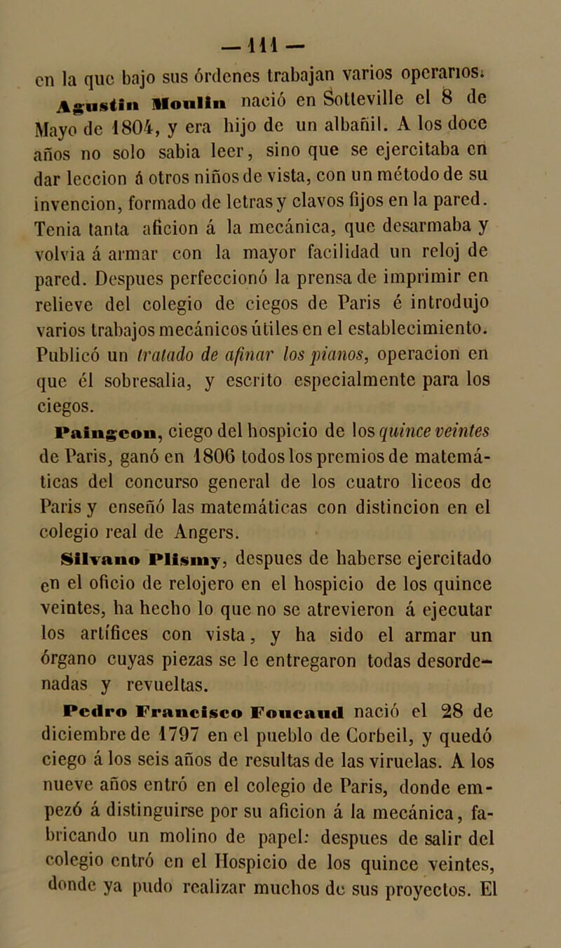 —111 — en la que bajo sus órdenes trabajan varios operarios; Agustín Monlin nació en Sotteville el 8 de Mayo de 1804, y era hijo de un albañil. A los doce años no solo sabia leer, sino que se ejercitaba en dar lección á otros niños de vista, con un método de su invención, formado de letras y clavos fijos en la pared. Tenia tanta afición á la mecánica, que desarmaba y volvía á armar con la mayor facilidad un reloj de pared. Después perfeccionó la prensa de imprimir en relieve del colegio de ciegos de Paris é introdujo varios trabajos mecánicos útiles en el establecimiento. Publicó un tratado de afinar los pianos, operación en que él sobresalía, y escrito especialmente para los ciegos. Paingcon, ciego del hospicio de los quince veintes de Paris, ganó en 180G todos los premios de matemá- ticas del concurso general de los cuatro liceos de Paris y enseñó las matemáticas con distinción en el colegio real de Angers. Silvano Plismy, después de haberse ejercitado cn el oficio de relojero en el hospicio de los quince veintes, ha hecho lo que no se atrevieron á ejecutar los artífices con vista, y ha sido el armar un órgano cuyas piezas se le entregaron todas desorde- nadas y revueltas. Pedro Francisco Foiicaud nació el 28 de diciembre de 1797 en el pueblo de Corbeil, y quedó ciego á los seis años de resultas de las viruelas. A los nueve años entró en el colegio de Paris, donde em- pezó á distinguirse por su afición á la mecánica, fa- bricando un molino de papel: después de salir del colegio entró cn el Hospicio de los quince veintes, donde ya pudo realizar muchos de sus proyectos. El