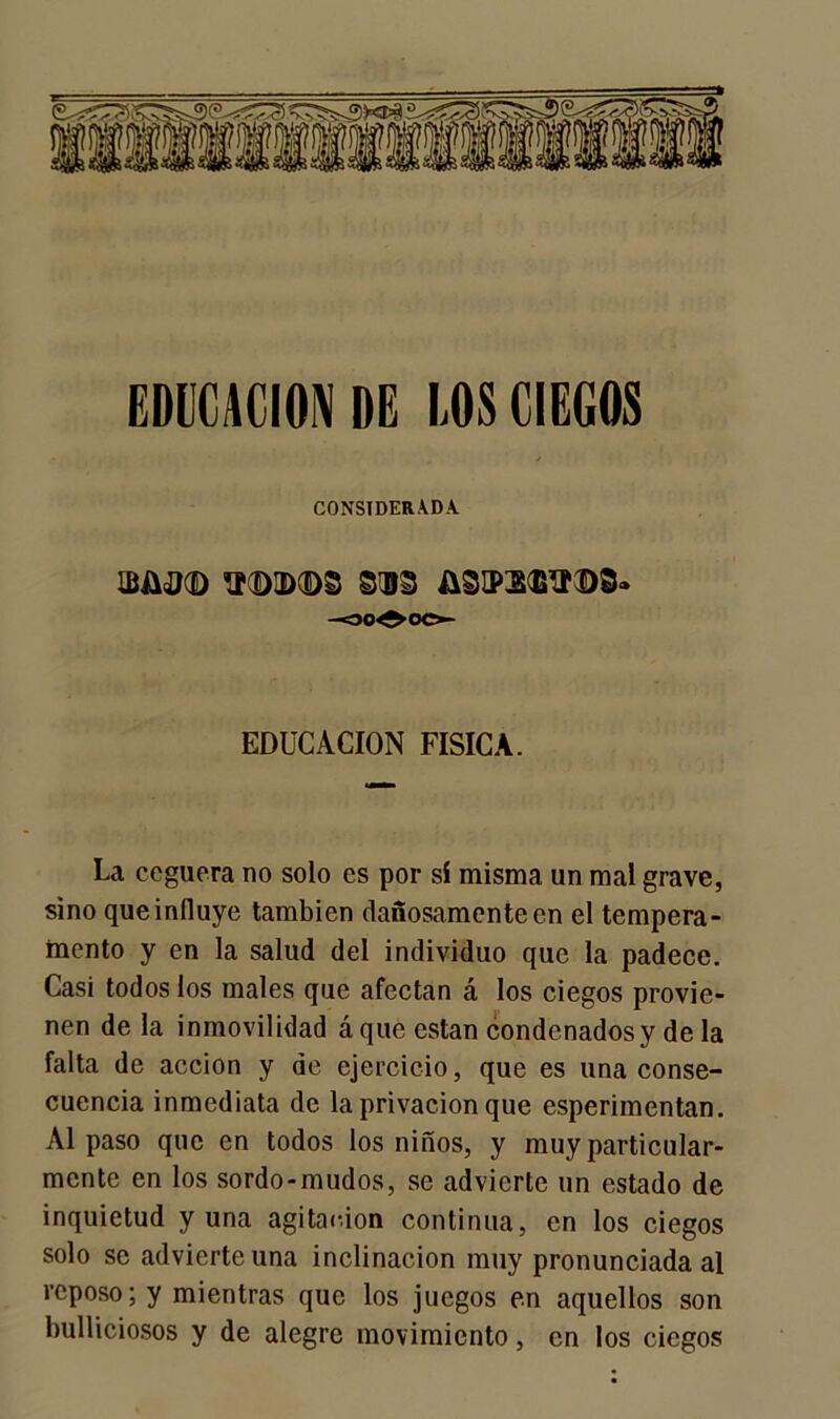 EDUCACION DE LOS CIEGOS CONSIDERADA ÍP(E>IDCDS 813 &3a>3<B,!I©8» -30^ CO- EDUCACION FISICA. La ceguera no solo es por sí misma un mal grave, sino que influye también dañosamente en el tempera- mento y en la salud del individuo que la padece. Casi todos los males que afectan á los ciegos provie- nen de la inmovilidad á que están condenados y de la falta de acción y de ejercicio, que es una conse- cuencia inmediata de la privación que esperimentan. Al paso que en todos los niños, y muy particular- mente en los sordo-mudos, se advierte un estado de inquietud y una agitación continua, en los ciegos solo se advierte una inclinación muy pronunciada al reposo; y mientras que los juegos en aquellos son bulliciosos y de alegre movimiento, en los ciegos