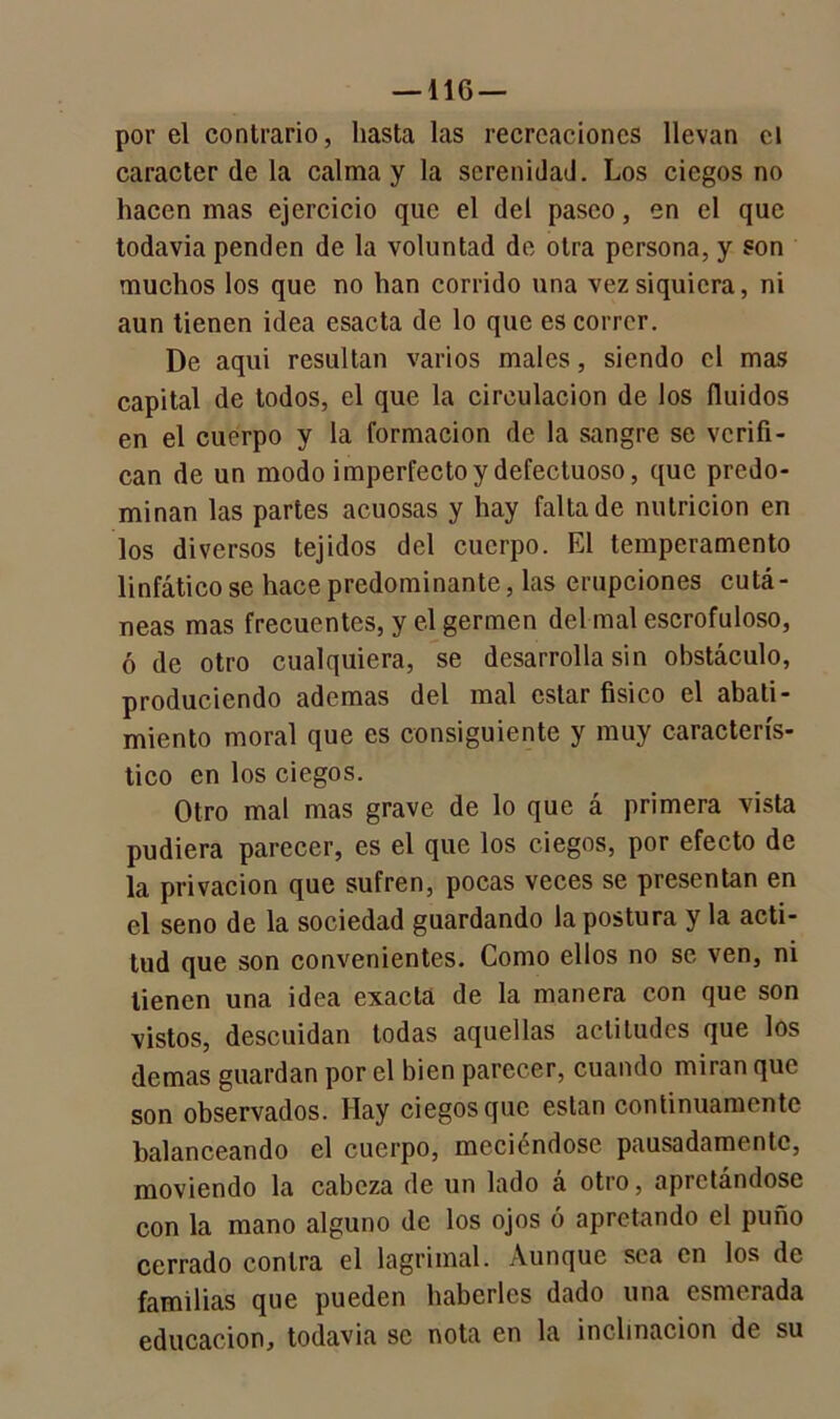 —116 — por el contrario, hasta las recreaciones llevan el carácter de la calma y la serenidad. Los ciegos no hacen mas ejercicio que el del paseo, en el que todavia penden de la voluntad de otra persona, y son muchos los que no han corrido una vez siquiera, ni aun tienen idea esacta de lo que es correr. De aqui resultan varios males, siendo el mas capital de todos, el que la circulación de los (luidos en el cuerpo y la formación de la sangre se verifi- can de un modo imperfecto y defectuoso, que predo- minan las partes acuosas y hay falta de nutrición en los diversos tejidos del cuerpo. El temperamento linfático se hace predominante, las erupciones cutá- neas mas frecuentes, y el germen del mal escrofuloso, ó de otro cualquiera, se desarrolla sin obstáculo, produciendo ademas del mal estar físico el abati- miento moral que es consiguiente y muy caracterís- tico en los ciegos. Otro mal mas grave de lo que á primera vista pudiera parecer, es el que los ciegos, por efecto de la privación que sufren, pocas veces se presentan en el seno de la sociedad guardando la postura y la acti- tud que son convenientes. Como ellos no se ven, ni tienen una idea exacta de la manera con que son vistos, descuidan todas aquellas actitudes que los demas guardan por el bien parecer, cuando miran que son observados. Hay ciegos que están continuamente balanceando el cuerpo, meciéndose pausadamente, moviendo la cabeza de un lado a otro, apretándose con la mano alguno de los ojos ó apretando el puño cerrado contra el lagrimal. Aunque sea en los de familias que pueden haberles dado una esmerada educación, todavia se nota en la inclinación de su