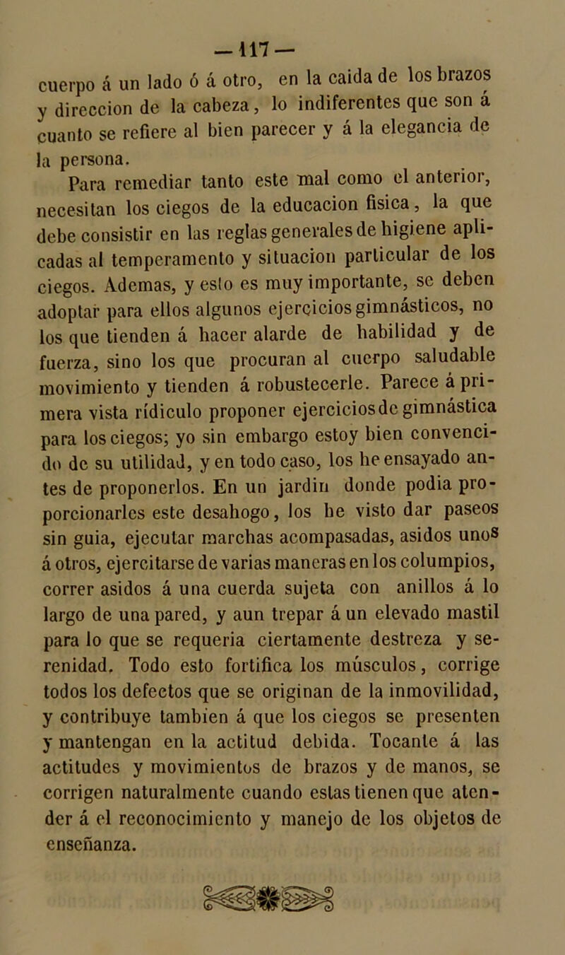 —117 — cuerpo á un lado ó á otro, en la caida de los brazos y dirección de la cabeza, lo indiferentes que son á cuanto se refiere al bien parecer y á la elegancia de la persona. Para remediar tanto este mal como el anterioi, necesitan los ciegos de la educación física, la que debe consistir en las reglas generales de higiene apli- cadas al temperamento y situación particular de los ciegos. Ademas, yeslo es muy importante, se deben adoptar para ellos algunos ejercicios gimnásticos, no los que tienden á hacer alarde de habilidad y de fuerza, sino los que procuran al cuerpo saludable movimiento y tienden á robustecerle. Parece á pri- mera vista ridiculo proponer ejercicios de gimnástica para los ciegos; yo sin embargo estoy bien convenci- do de su utilidad, yen todo caso, los lie ensayado an- tes de proponerlos. En un jardín donde podía pro- porcionarles este desahogo, los he visto dar paseos sin guia, ejecutar marchas acompasadas, asidos unos á otros, ejercitarse de varias maneras en los columpios, correr asidos á una cuerda sujeta con anillos á lo largo de una pared, y aun trepar á un elevado mástil para lo que se requeria ciertamente destreza y se- renidad. Todo esto fortifica los músculos, corrige todos los defectos que se originan de la inmovilidad, y contribuye también á que los ciegos se presenten y mantengan en la actitud debida. Tocante á las actitudes y movimientos de brazos y de manos, se corrigen naturalmente cuando estas tienen que aten- der á el reconocimiento y manejo de los objetos de enseñanza.