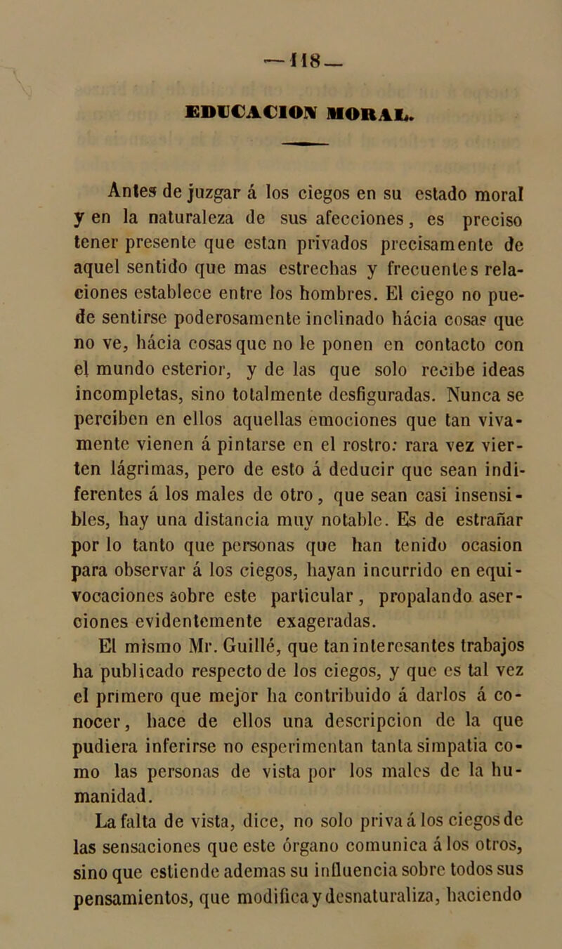 EDUCACION MORAL. Antes de juzgar á los ciegos en su estado moral y en la naturaleza de sus afecciones, es preciso tener presente que están privados precisamente de aquel sentido que mas estrechas y frecuentes rela- ciones establece entre los hombres. El ciego no pue- de sentirse poderosamente inclinado hácia cosas que no ve, hácia cosas que no le ponen en contacto con el mundo esterior, y de las que solo recibe ideas incompletas, sino totalmente desfiguradas. Nunca se perciben en ellos aquellas emociones que tan viva- mente vienen á pintarse en el rostro: rara vez vier- ten lágrimas, pero de esto á deducir que sean indi- ferentes á los males de otro, que sean casi insensi- bles, hay una distancia muy notable. Es de estrañar por lo tanto que personas que han tenido ocasión para observar á los ciegos, hayan incurrido en equi- vocaciones sobre este particular, propalando aser- ciones evidentemente exageradas. El mismo Mr. Guillé, que tan interesantes trabajos ha publicado respecto de los ciegos, y que es tal vez el primero que mejor lia contribuido á darlos á co- nocer, hace de ellos una descripción de la que pudiera inferirse no espcrimenlan tanta simpatía co- mo las personas de vista por los males de la hu- manidad. La falta de vista, dice, no solo priva á los ciegos de las sensaciones que este órgano comunica á los otros, sino que estiende ademas su influencia sobre todos sus pensamientos, que modificay desnaturaliza, haciendo