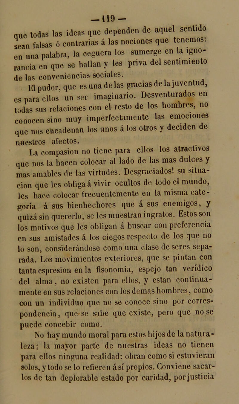 — HO- nue todas las ideas que dependen de aquel sentido sean falsas ó contrarias á las nociones que tenemos, en una palabra, la ceguera los sumerge en la igno- rancia en que se hallan y les priva del sentimiento de las conveniencias sociales. El pudor, que es una de las gracias de la juventud, es para ellos un ser imaginario. Desventurados en todas sus relaciones con el resto de los hombres, no conocen sino muy imperfectamente las emociones que nos encadenan los unos á los otros y deciden de nuestros afectos. La compasión no tiene para ellos los atractivos que nos la hacen colocar al lado de las mas dulces y mas amables de las virtudes. Desgraciadosl su situa- ción que les obliga á vivir ocultos de lodo el mundo, les hace colocar frecuentemente en la misma cate- goría á sus bienhechores que á sus enemigos, y quizá sin quererlo, se les muestran ingratos. Estos son los motivos que les obligan á buscar con preferencia en sus amistades á los ciegos respecto de los que no lo son, considerándose como una clase de seres sepa- rada. Los movimientos exteriores, que se pintan con tanta espresion en la fisonomía, espejo tan verídico del alma, no existen para ellos, y están continua- mente en sus relaciones con los demas hombres, como con un individuo que no se conoce sino por corres- pondencia, que se sabe que existe, pero que no se puede concebir como. No hay mundo moral para estos hijos de la natura- leza; la mayor parte de nuestras ideas no tienen para ellos ninguna realidad: obran como si estuvieran solos, y todo se lo refieren á sí propios. Conviene sacar- los de tan deplorable estado por caridad, por justicia