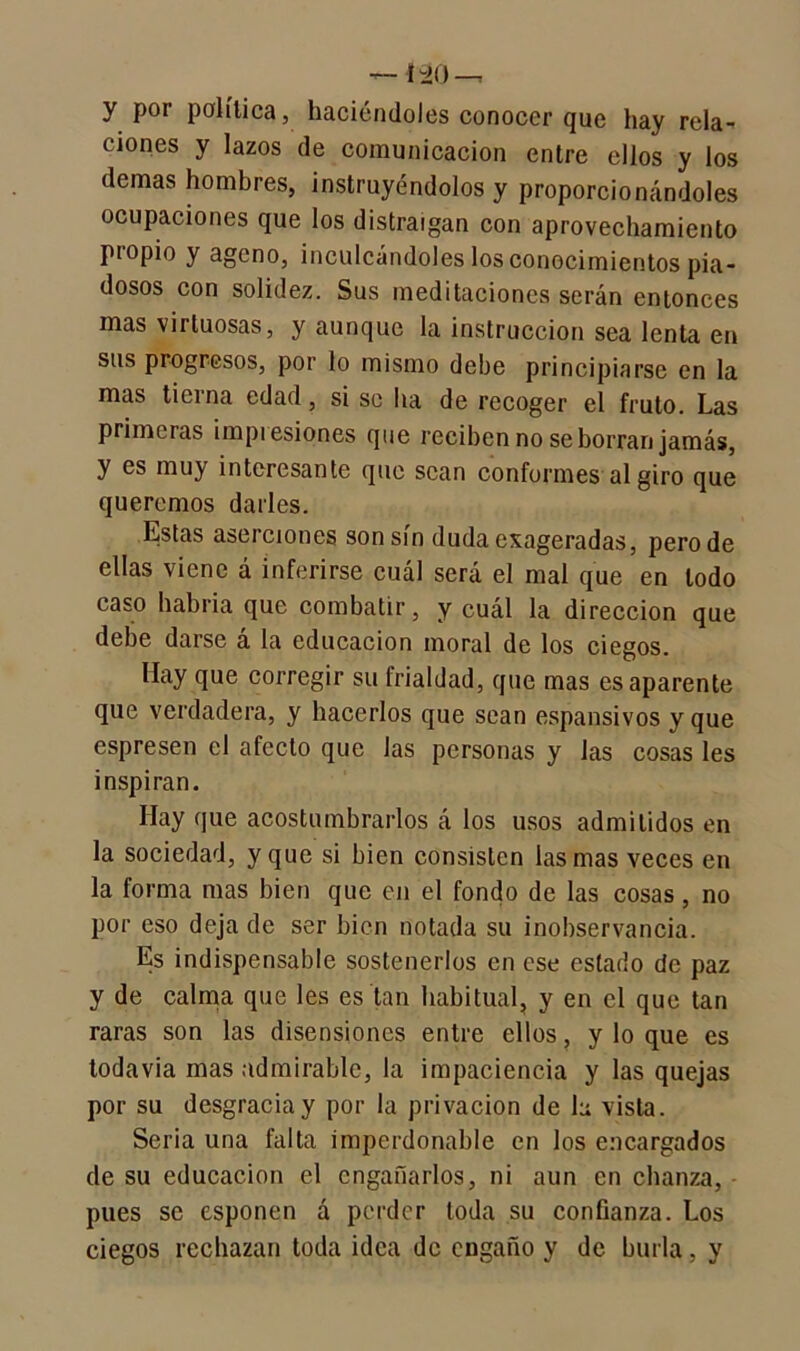 — íáO — y por política, haciéndoles conocer que hay rela- ciones y lazos de comunicación entre ellos y los demas hombres, instruyéndolos y proporcionándoles ocupaciones que los distraigan con aprovechamiento piopio y ageno, inculcándoles los conocimientos pia- dosos con solidez. Sus meditaciones serán entonces mas virtuosas, y aunque la instrucción sea lenta en sus progresos, por lo mismo debe principiarse en la mas tierna edad, si se ha de recoger el fruto. Las primeras impiesiones que reciben no se borran jamás, y es muy interesante que sean conformes al giro que queremos darles. Estas aserciones son sin duda exageradas, pero de ellas viene á inferirse cuál será el mal que en lodo caso habría que combatir, y cuál la dirección que debe darse á la educación moral de los ciegos. Hay que corregir su frialdad, que mas es aparente que verdadera, y hacerlos que sean espansivos y que espresen el afecto que las personas y las cosas les inspiran. Hay que acostumbrarlos á los usos admitidos en la sociedad, y que si bien consisten las mas veces en la forma mas bien que en el fondo de las cosas, no por eso deja de ser bien notada su inobservancia. Es indispensable sostenerlos en ese estado de paz y de calma que les es tan habitual, y en el que tan raras son las disensiones entre ellos, y lo que es todavía mas admirable, la impaciencia y las quejas por su desgracia y por la privación de la vista. Seria una falta imperdonable en los encargados de su educación el engañarlos, ni aun en chanza, pues se esponen á perder toda su conGanza. Los ciegos rechazan toda idea de engaño y de burla, y