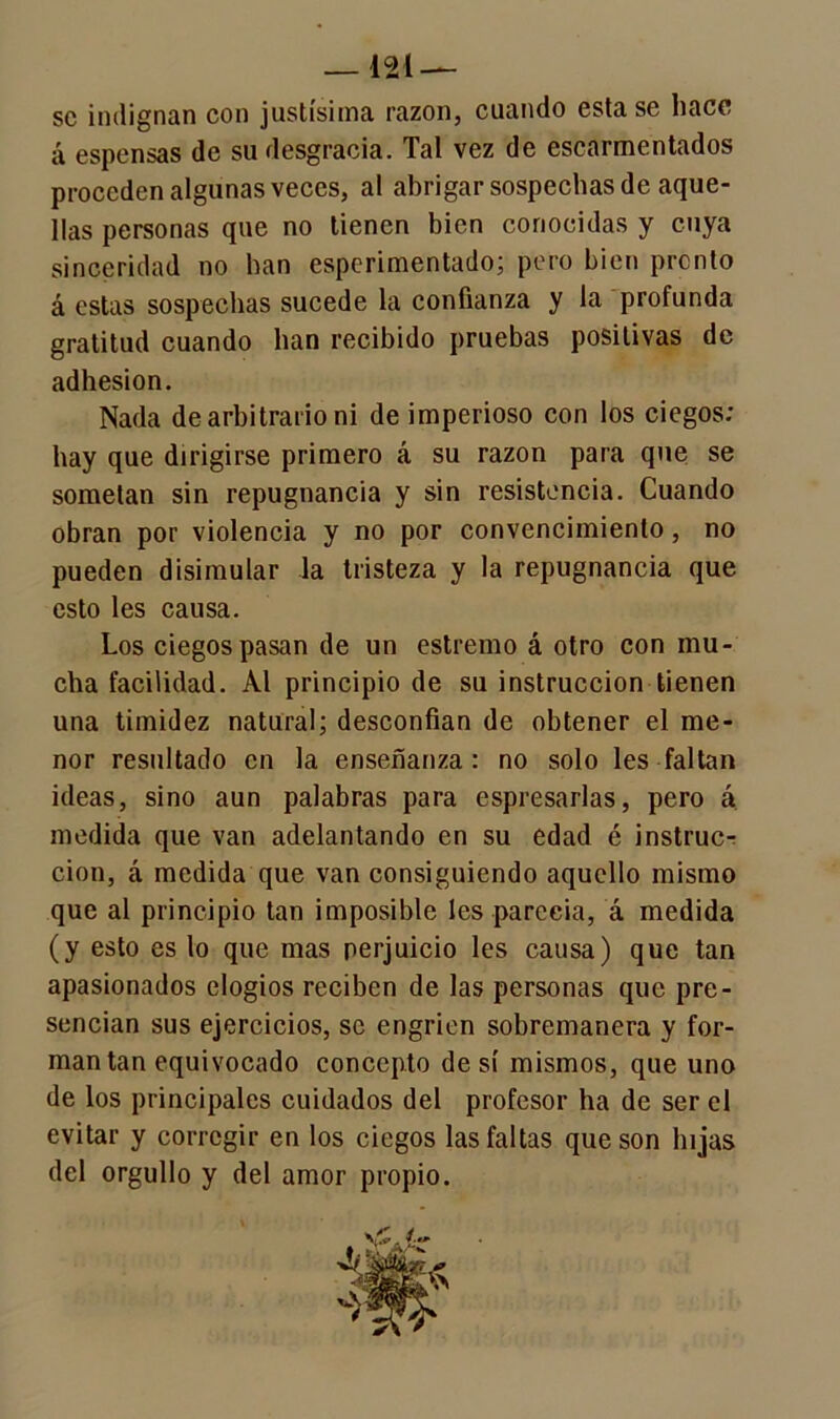 se indignan con justísima razón, cuando esta se hace á espensas de su desgracia. Tal vez de escarmentados proceden algunas veces, al abrigar sospechas de aque- llas personas que no tienen bien conocidas y cuya sinceridad no han esperimentado; pero bien pronto á estas sospechas sucede la confianza y la profunda gratitud cuando han recibido pruebas positivas de adhesión. Nada de arbitrario ni de imperioso con los ciegos: hay que dirigirse primero á su razón para que se sometan sin repugnancia y sin resistencia. Cuando obran por violencia y no por convencimiento, no pueden disimular la tristeza y la repugnancia que esto les causa. Los ciegos pasan de un estremo á otro con mu- cha facilidad. Al principio de su instrucción tienen una timidez natural; desconfían de obtener el me- nor resultado en la enseñanza: no solo les faltan ideas, sino aun palabras para espresarlas, pero á medida que van adelantando en su edad é instruc-r clon, á medida que van consiguiendo aquello mismo que al principio tan imposible les parecía, á medida (y esto es lo que mas perjuicio les causa) que tan apasionados elogios reciben de las personas que pre- sencian sus ejercicios, se engríen sobremanera y for- man tan equivocado concepto de sí mismos, que uno de los principales cuidados del profesor ha de ser el evitar y corregir en los ciegos las faltas que son hijas del orgullo y del amor propio. v£ i