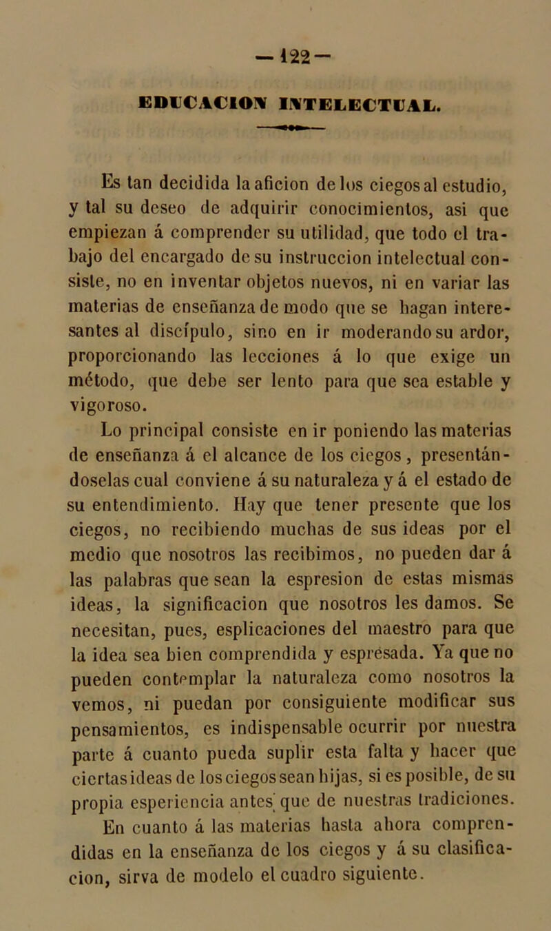 EDUCACION INTELECTUAL. Es tan decidida la afición délos ciegos al estudio, y tal su deseo de adquirir conocimientos, asi que empiezan á comprender su utilidad, que todo el tra- bajo del encargado de su instrucción intelectual con- siste, no en inventar objetos nuevos, ni en variar las materias de enseñanza de modo que se hagan intere- santes al discípulo, sino en ir moderando su ardor, proporcionando las lecciones á lo que exige un método, que debe ser lento para que sea estable y vigoroso. Lo principal consiste en ir poniendo las materias de enseñanza á el alcance de los ciegos, presentán- doselas cual conviene á su naturaleza y á el estado de su entendimiento. Hay que tener presente que los ciegos, no recibiendo muchas de sus ideas por el medio que nosotros las recibimos, no pueden dar á las palabras que sean la espresion de estas mismas ideas, la significación que nosotros les damos. Se necesitan, pues, esplicaciones del maestro para que la idea sea bien comprendida y esprésada. Ya que no pueden contemplar la naturaleza como nosotros la vemos, ni puedan por consiguiente modificar sus pensamientos, es indispensable ocurrir por nuestra parte á cuanto pueda suplir esta falta y hacer que ciertas ideas de los ciegos sean hijas, si es posible, de su propia esperiencia antes que de nuestras tradiciones. En cuanto á las materias hasta ahora compren- didas en la enseñanza de los ciegos y á su clasifica- ción, sirva de modelo el cuadro siguiente.