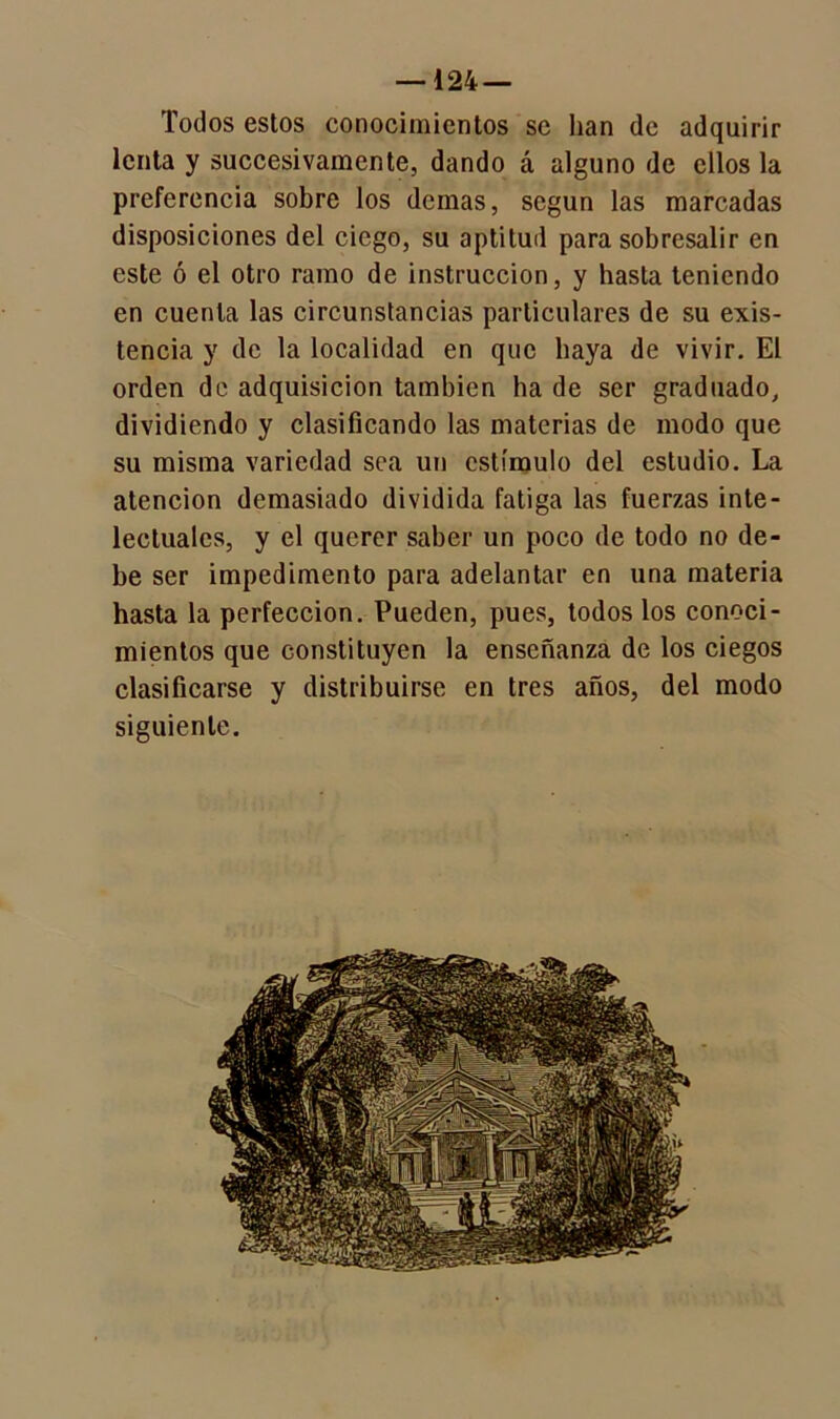 —124 — Todos estos conocimientos se han de adquirir lenta y succesivamente, dando á alguno de ellos la preferencia sobre los demas, según las marcadas disposiciones del ciego, su aptitud para sobresalir en este ó el otro ramo de instrucción, y hasta teniendo en cuenta las circunstancias particulares de su exis- tencia y de la localidad en que baya de vivir. El orden de adquisición también lia de ser graduado, dividiendo y clasificando las materias de modo que su misma variedad sea un estímulo del estudio. La atención demasiado dividida fatiga las fuerzas inte- lectuales, y el querer saber un poco de todo no de- be ser impedimento para adelantar en una materia hasta la perfección. Pueden, pues, todos los conoci- mientos que constituyen la enseñanza de los ciegos clasificarse y distribuirse en tres años, del modo siguiente.