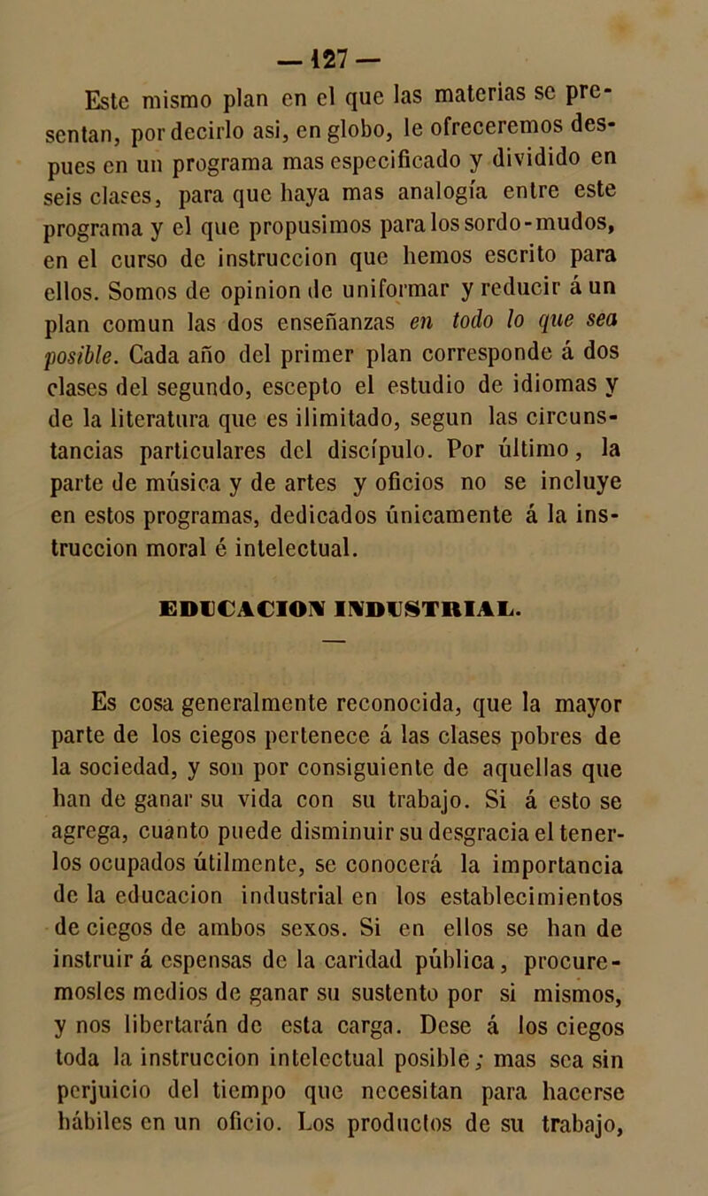 —127 — Este mismo plan en el que las materias se pre- sentan, por decirlo asi, en globo, le ofreceremos des- pués en un programa mas especificado y dividido en seis clases, para que haya mas analogía entre este programa y el que propusimos para los sordo-mudos, en el curso de instrucción que hemos escrito para ellos. Somos de opinión de uniformar y reducir á un plan común las dos enseñanzas en todo lo que sea posible. Cada año del primer plan corresponde á dos clases del segundo, esceplo el estudio de idiomas y de la literatura que es ilimitado, según las circuns- tancias particulares del discípulo. Por último, la parte de música y de artes y oficios no se incluye en estos programas, dedicados únicamente á la ins- trucción moral é intelectual. EDUCACION INDUSTRIAL. Es cosa generalmente reconocida, que la mayor parte de los ciegos pertenece á las clases pobres de la sociedad, y son por consiguiente de aquellas que han de ganar su vida con su trabajo. Si á esto se agrega, cuanto puede disminuir su desgracia el tener- los ocupados útilmente, se conocerá la importancia de la educación industrial en los establecimientos de ciegos de ambos sexos. Si en ellos se han de instruirá espensas de la caridad pública, procuré- mosles medios de ganar su sustento por si mismos, y nos libertarán de esta carga. Dcse á los ciegos toda la instrucción intelectual posible; mas sea sin perjuicio del tiempo que necesitan para hacerse hábiles en un oficio. Los producios de su trabajo,
