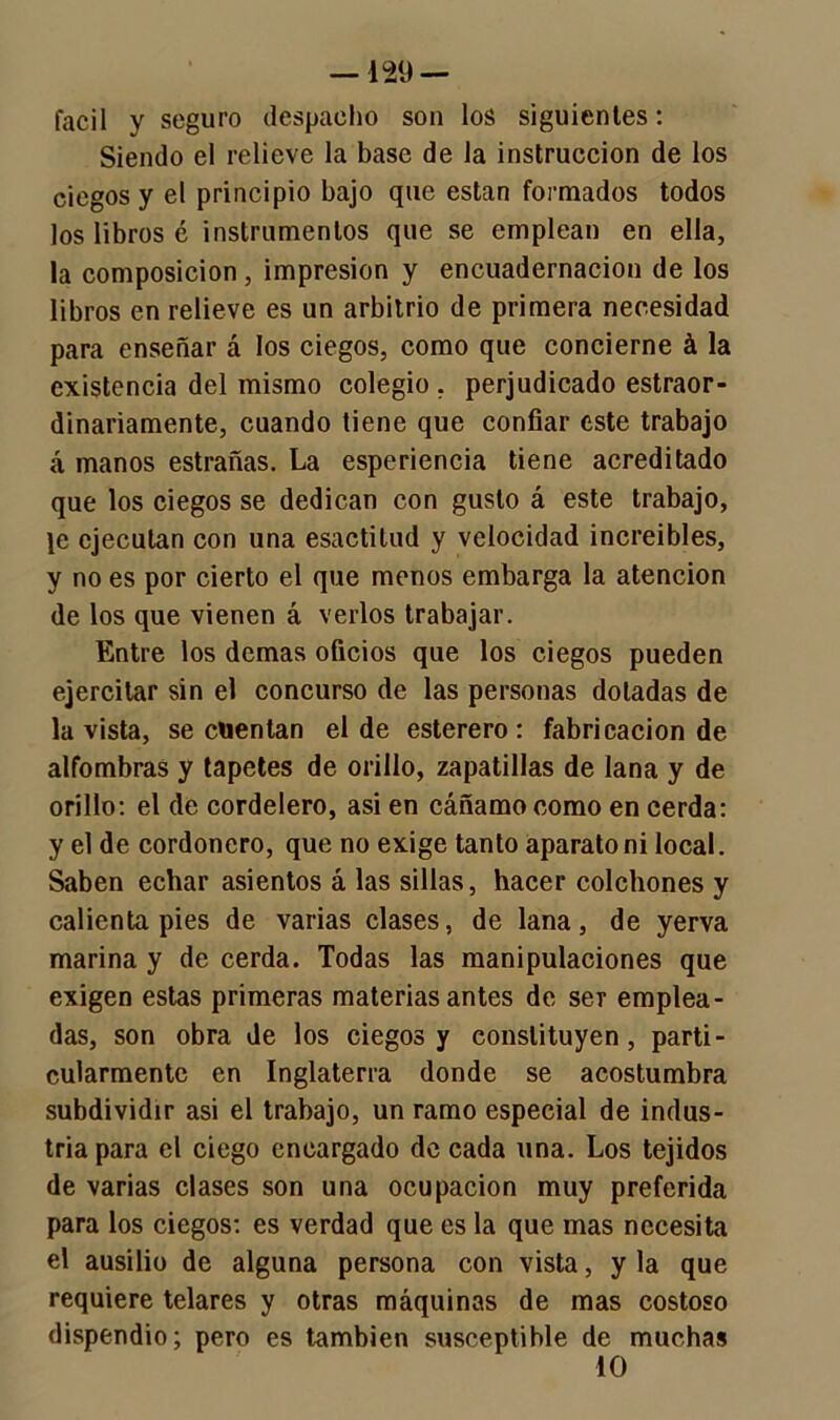 —129 — fácil y seguro despacho son los siguientes: Siendo el relieve la base de la instrucción de los ciegos y el principio bajo que están formados todos los libros é instrumentos que se emplean en ella, la composición, impresión y encuadernación de los libros en relieve es un arbitrio de primera necesidad para enseñar á los ciegos, como que concierne á la existencia del mismo colegio , perjudicado estraor- dinariamente, cuando tiene que confiar este trabajo á manos estrañas. La esperiencia tiene acreditado que los ciegos se dedican con gusto á este trabajo, }e ejecutan con una esactitud y velocidad increíbles, y no es por cierto el que menos embarga la atención de los que vienen á verlos trabajar. Entre los demas oficios que los ciegos pueden ejercitar sin el concurso de las personas dotadas de la vista, se cuentan el de esterero: fabricación de alfombras y tapetes de orillo, zapatillas de lana y de orillo: el de cordelero, asi en cáñamo como en cerda: y el de cordonero, que no exige tanto aparato ni local. Saben echar asientos á las sillas, hacer colchones y calientapiés de varias clases, de lana, de yerva marina y de cerda. Todas las manipulaciones que exigen estas primeras materias antes de ser emplea- das, son obra de los ciegos y constituyen, parti- cularmente en Inglaterra donde se acostumbra subdividir asi el trabajo, un ramo especial de indus- tria para el ciego encargado de cada una. Los tejidos de varias clases son una ocupación muy preferida para los ciegos: es verdad que es la que mas necesita el ausilio de alguna persona con vista, y la que requiere telares y otras máquinas de mas costoso dispendio; pero es también susceptible de muchas 10