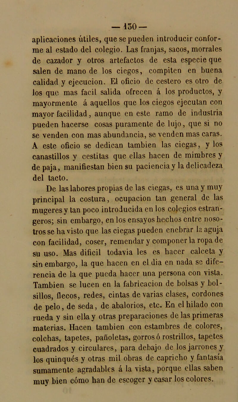 — Í30 — aplicaciones útiles, que se pueden introducir confor- me al estado del colegio. Las franjas, sacos, morrales de cazador y otros artefactos de esta especie que salen de mano de los ciegos, compiten en buena calidad y ejecución. El oficio de cestero es otro de ios que mas fácil salida ofrecen á los productos, y mayormente á aquellos que los ciegos ejecutan con mayor facilidad, aunque en este ramo de industria pueden hacerse cosas puramente de lujo, que si no se venden con mas abundancia, se venden mas caras. A este oficio se dedican también las ciegas, y los canastillos y cestitas que ellas hacen de mimbres y de paja, manifiestan bien su paciencia y la delicadeza del tacto. De las labores propias de las ciegas, es una y muy principal la costura, ocupación tan general de las mugeres y tan poco introducida en ios colegios estran- geros; sin embargo, en los ensayos hechos entre noso- tros se ha visto que las ciegas pueden enebrar la aguja con facilidad, coser, remendar y componerla ropa de su uso. Mas difícil todavía les es hacer calceta y sin embargo, la que hacen en el dia en nada se dife- rencia de la que pueda hacer una persona con vista. También se lucen en la fabricación de bolsas y bol- sillos, flecos, redes, cintas de varias clases, cordones de pelo, de seda, de abalorios, etc. En el hilado con rueda y sin ella y otras preparaciones de las primeras materias. Hacen también con estambres de colores, colchas, tapetes, pañoletas, gorros ó rostrillos, tapetes cuadrados y circulares, para debajo de los jarrones y los quinqués y otras mil obras de capricho y fantasía sumamente agradables a la vista, porque ellas saben muy bien cómo han de escoger y casar los colores.