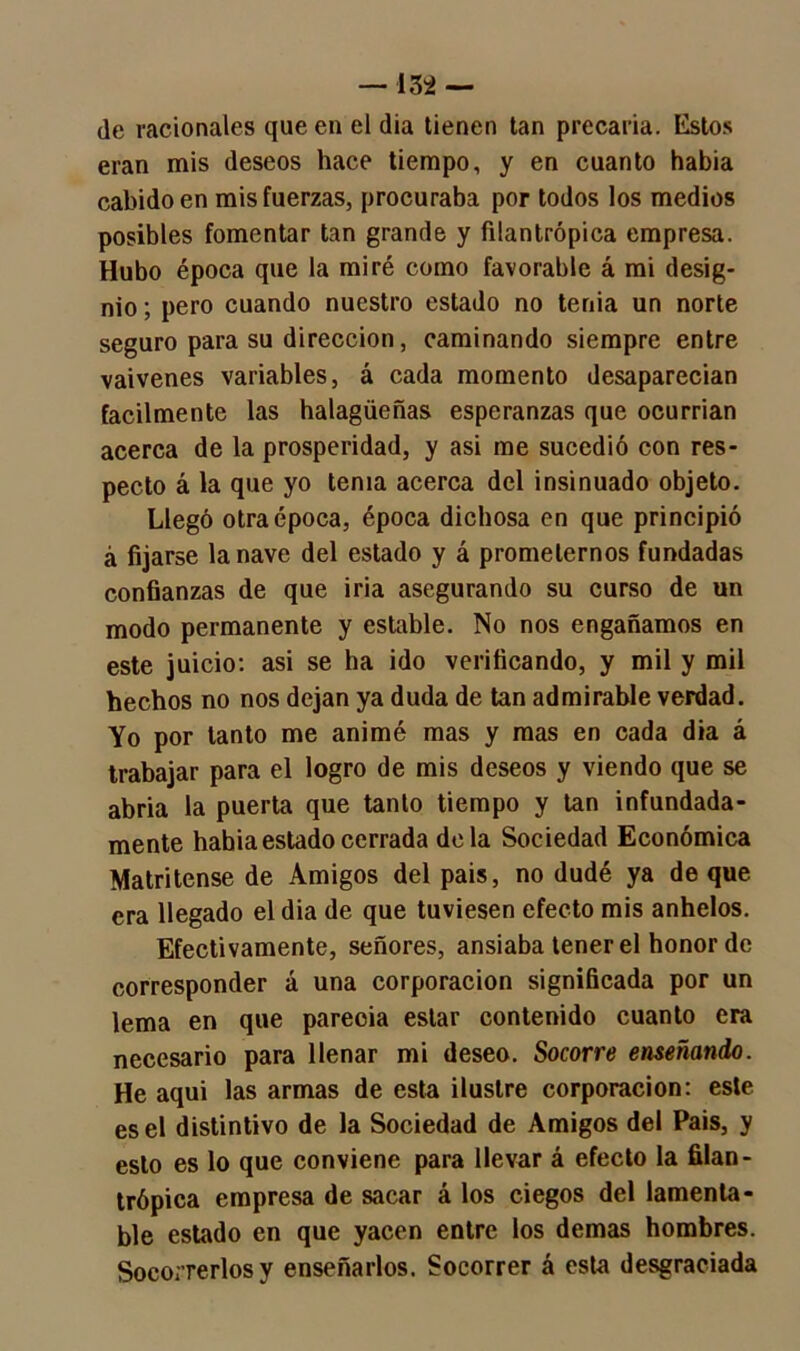 de racionales que en el día tienen tan precaria. Estos eran mis deseos hace tiempo, y en cuanto habia cabido en mis fuerzas, procuraba por todos los medios posibles fomentar tan grande y filantrópica empresa. Hubo época que la miré como favorable á mi desig- nio ; pero cuando nuestro estado no tenia un norte seguro para su dirección, caminando siempre entre vaivenes variables, á cada momento desaparecían fácilmente las halagüeñas esperanzas que ocurrían acerca de la prosperidad, y asi me sucedió con res- pecto á la que yo tenia acerca del insinuado objeto. Llegó otra época, época dichosa en que principió á fijarse la nave del estado y á prometernos fundadas confianzas de que iria asegurando su curso de un modo permanente y estable. No nos engañamos en este juicio: asi se ha ido verificando, y mil y mil hechos no nos dejan ya duda de tan admirable verdad. Yo por tanto me animé mas y mas en cada dia á trabajar para el logro de mis deseos y viendo que se abria la puerta que tanto tiempo y tan infundada- mente habia estado cerrada déla Sociedad Económica Matritense de Amigos del pais, no dudé ya de que era llegado el dia de que tuviesen efecto mis anhelos. Efectivamente, señores, ansiaba tener el honor de corresponder á una corporación significada por un lema en que pareoia estar contenido cuanto era necesario para llenar mi deseo. Socorre enseñando. He aqui las armas de esta ilustre corporación: este es el distintivo de la Sociedad de Amigos del Pais, y esto es lo que conviene para llevar á efecto la filan- trópica empresa de sacar á los ciegos del lamenta- ble estado en que yacen entre los demas hombres. Socorrerlos y enseñarlos. Socorrer á esta desgraciada