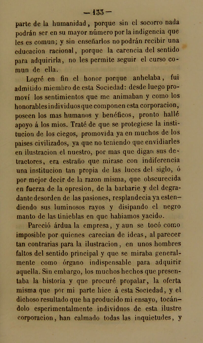 parte de la humanidad, porque sin el socorro nada podrán ser en su mayor número por la indigencia que les es común; y sin enseñarlos no podrán recibir una educación racional, porque la carencia del sentido para adquirirla, no les permite seguir el curso co- mún de ella. Logré en fin el honor porque anhelaba, fui admitido miembro de esta Sociedad: desde luego pro- moví los sentimientos que me animaban y como los honorables individuos que componen esta corporación, poseen los mas humanos y benéficos, pronto hallé apoyo á los míos. Traté de que se protegiese la insti- tución de los ciegos, promovida ya en muchos de los países civilizados, ya que no teniendo que envidiarles en ilustración el nuestro, por mas que digan sus de- tractores, era estraño que mirase con indiferencia una institución tan propia de las luces del siglo, ó por mejor decir de la razón misma, que obscurecida en fuerza de la opresión, de la barbarie y del degra- dante desorden de las pasiones, resplandecía ya esten- diendo sus luminosos rayos y disipando el negro manto de las tinieblas en que habíamos yacido. Pareció árdua la empresa, y aun se tocó como imposible por quienes carecían de ideas, al parecer tan contrarias para la ilustración, en unos hombres faltos del sentido principal y que se miraba general- mente como órgano indispensable para adquirir aquella. Sin embargo, los muchos hechos que presen- taba la historia y que procuré propalar, la oferta misma que por mi parte hice á esta Sociedad, y el dichoso resultado que ha producido mi ensayo, tocán- dolo esperimcntalmente individuos de esta ilustre corporación, han calmado todas las inquietudes, y
