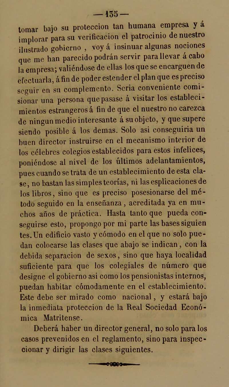 —155 — tomar bajo su protección tan humana empresa y á implorar para su verificación el patrocinio de nuestro ilustrado gobierno , voyá insinuar algunas nociones que me han parecido podrán servir para llevar á cabo la empresa; valiéndose de ellas los que se encarguen de efectuarla, á fin de poder estender el plan que es preciso seguir en su complemento. Seria conveniente comi- sionar una persona que pasase á visitar los estableci- mientos estrangeros á fin de que el nuestro no carezca de ningún medio interesante á su objeto, y que supere siendo posible á los demas. Solo asi conseguiría un buen director instruirse en el mecanismo interior de los célebres colegios establecidos para estos infelices, poniéndose al nivel de los últimos adelantamientos, pues cuando se trata de un establecimiento de esta cla- se, no bastan las simples teorías, ni las esplicaciones de los libros, sino que es preciso posesionarse del mé- todo seguido en la enseñanza, acreditada ya en mu- chos años de práctica. Hasta tanto que pueda con- seguirse esto, propongo por mi parte las bases siguien tes. Un edificio vasto y cómodo en el que no solo pue - dan colocarse las clases que abajo se indican, con la debida separación de sexos, sino que haya localidad suficiente para que los colegiales de número que designe el gobierno asi como los pensionistas internos, puedan habitar cómodamente en el establecimiento. Este debe ser mirado como nacional, y estará bajo la inmediata protección de la Real Sociedad Econó- mica Matritense. Deberá haber un director general, no solo para los casos prevenidos en el reglamento, sino para inspec- cionar y dirigir las clases siguientes.
