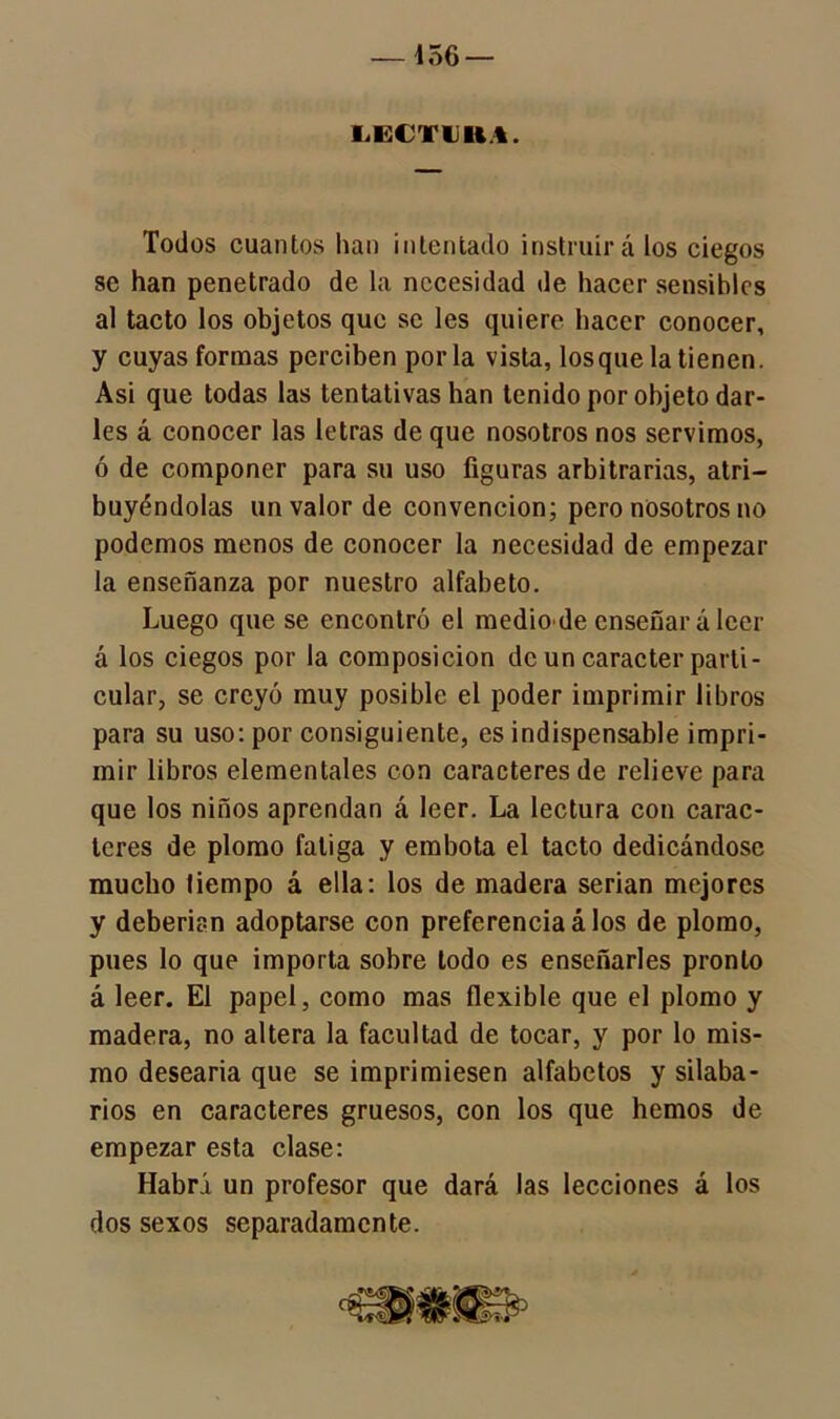 — 156 — LGCTUH.I. Todos cuantos han intentado instruirá los ciegos se han penetrado de la necesidad de hacer sensibles al tacto los objetos que se les quiere hacer conocer, y cuyas formas perciben por la vista, los que la tienen. Asi que todas las tentativas han tenido por objeto dar- les á conocer las letras de que nosotros nos servimos, ó de componer para su uso figuras arbitrarias, atri- buyéndolas un valor de convención; pero nosotros no podemos menos de conocer la necesidad de empezar la enseñanza por nuestro alfabeto. Luego que se encontró el medio de enseñará leer á los ciegos por la composición de un carácter parti- cular, se creyó muy posible el poder imprimir libros para su uso: por consiguiente, es indispensable impri- mir libros elementales con caracteres de relieve para que los niños aprendan á leer. La lectura con carac- teres de plomo fatiga y embota el tacto dedicándose mucho tiempo á ella: los de madera serian mejores y deberían adoptarse con preferencia á los de plomo, pues lo que importa sobre todo es enseñarles pronto á leer. El papel, como mas flexible que el plomo y madera, no altera la facultad de tocar, y por lo mis- mo desearía que se imprimiesen alfabetos y silaba- rios en caracteres gruesos, con los que hemos de empezar esta clase: Habrá un profesor que dará las lecciones á los dos sexos separadamente.