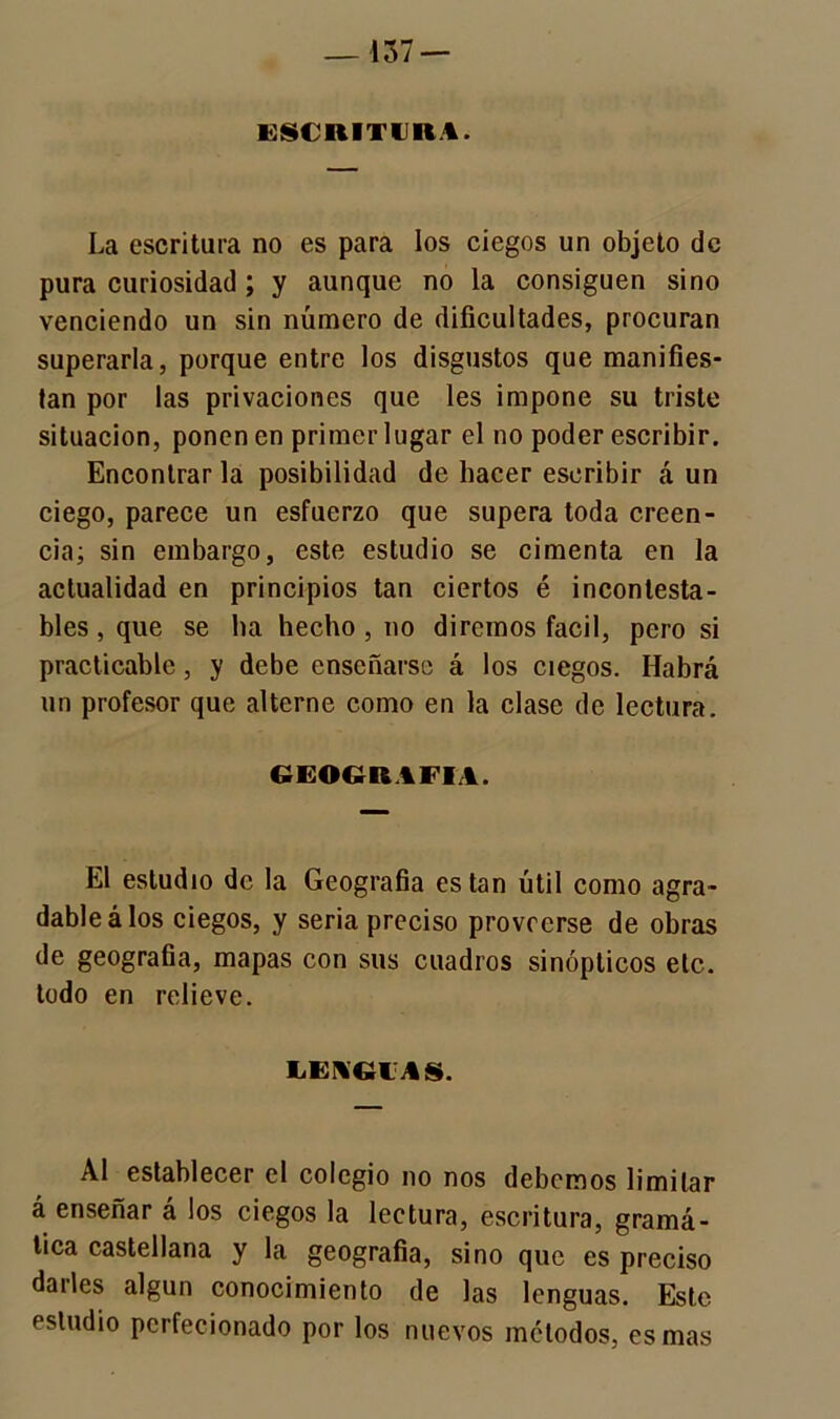 — 437 — ESCRITURA. La escritura no es para los ciegos un objeto de pura curiosidad; y aunque no la consiguen sino venciendo un sin número de dificultades, procuran superarla, porque entre los disgustos que manifies- tan por las privaciones que les impone su triste situación, ponen en primer lugar el no poder escribir. Encontrar la posibilidad de hacer escribir á un ciego, parece un esfuerzo que supera toda creen- cia; sin embargo, este estudio se cimenta en la actualidad en principios tan ciertos é incontesta- bles , que se ha hecho , no diremos fácil, pero si practicable, y debe enseñarse á los ciegos. Habrá un profesor que alterne como en la clase de lectura. GEOGRAFIA. El estudio de la Geografía están útil como agra- dable á los ciegos, y seria preciso proveerse de obras de geografía, mapas con sus cuadros sinópticos etc. todo en relieve. LENGUAS. Al establecer el colegio no nos debemos limitar á enseñar á los ciegos la lectura, escritura, gramá- tica castellana y la geografía, sino que es preciso darles algún conocimiento de las lenguas. Este estudio perfecionado por los nuevos métodos, es mas