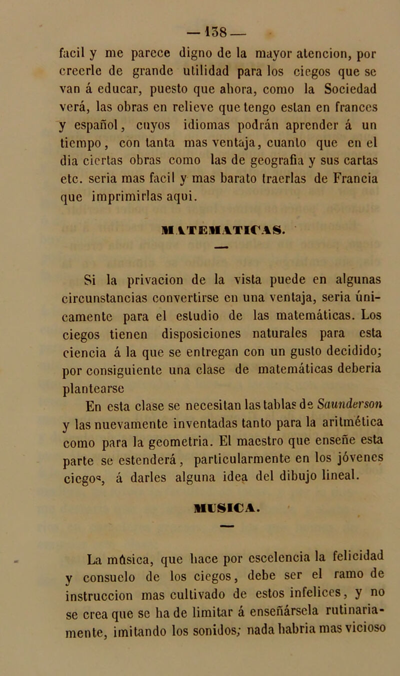 fácil y me parece digno de la mayor atención, por creerle de grande utilidad para los ciegos que se van á educar, puesto que ahora, como la Sociedad verá, las obras en relieve que tengo están en francés y español, cuyos idiomas podrán aprender á un tiempo, con tanta mas ventaja, cuanto que en el dia ciertas obras como las de geografía y sus cartas etc. seria mas fácil y mas barato traerlas de Francia que imprimirlas aqui. MATEMATICAS. Si la privación de la vista puede en algunas circunstancias convertirse en una ventaja, seria úni- camente para el estudio de las matemáticas. Los ciegos tienen disposiciones naturales para esta ciencia á la que se entregan con un gusto decidido; por consiguiente una clase de matemáticas debería plantearse En esta clase se necesitan las tablas de Saunderson y las nuevamente inventadas tanto para la aritmética como para la geometría. El maestro que enseñe esta parte se estenderá, particularmente en los jóvenes ciegos, á darles alguna idea del dibujo lineal. MUSICA. La música, que hace por cscelcncia la felicidad v consuelo de los ciegos, debe ser el ramo de instrucción mas cultivado de estos infelices, y no se crea que se ha de limitar á enseñársela rutinaria- mente, imitando los sonidos; nada habría mas vicioso