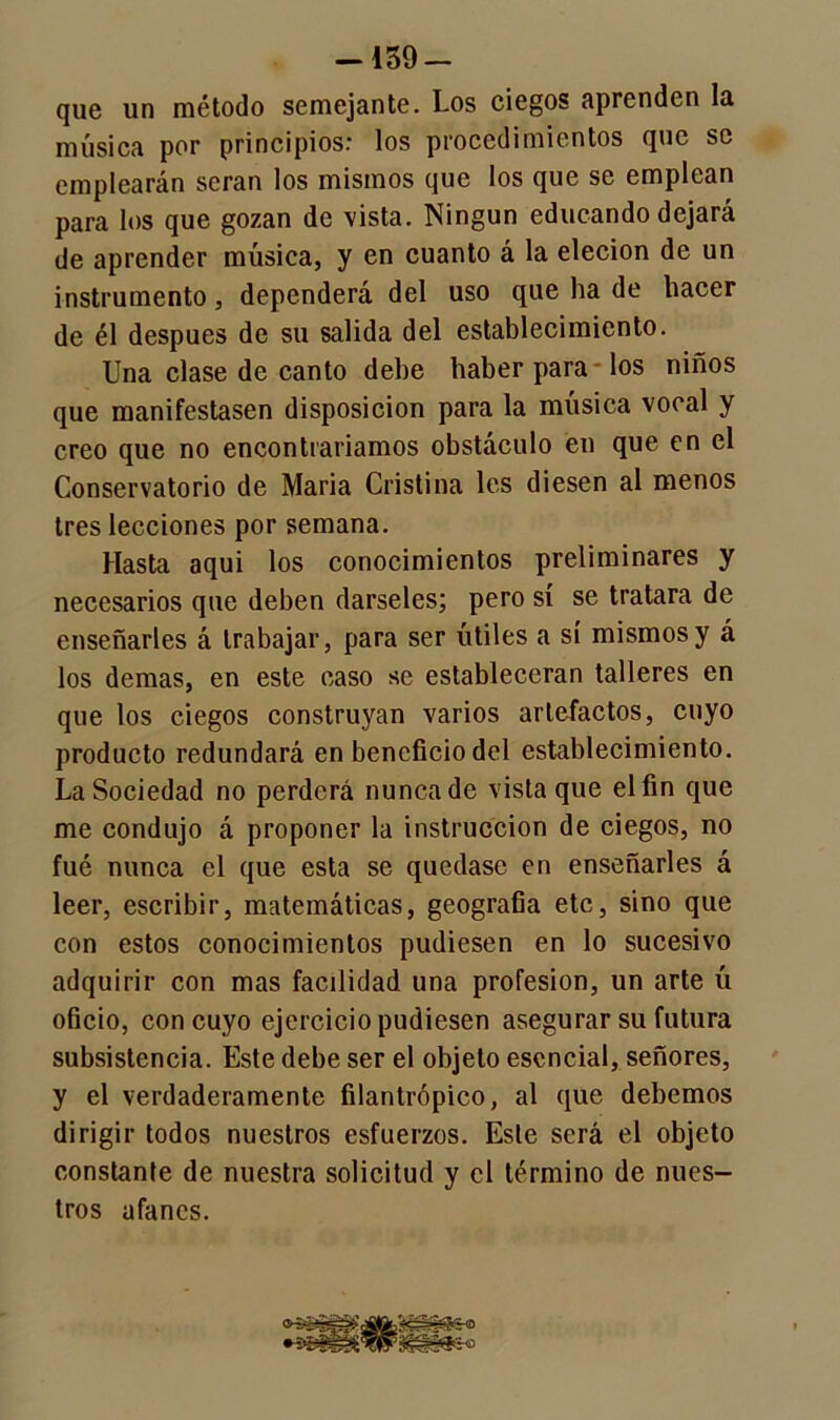 —159 — que un método semejante. Los ciegos aprenden la música por principios* los procedimientos que se emplearán serán los mismos que los que se emplean para los que gozan de vista. Ningún educando dejará de aprender música, y en cuanto á la elecion de un instrumento, dependerá del uso que ha de hacer de él después de su salida del establecimiento. Una clase de canto dehe haber para los niños que manifestasen disposición para la música vocal y creo que no encontraríamos obstáculo en que en el Conservatorio de Maria Cristina les diesen al menos tres lecciones por semana. Hasta aqui los conocimientos preliminares y necesarios que deben dárseles; pero sí se tratara de enseñarles á trabajar, para ser útiles a sí mismos y á los demas, en este caso se establecerán talleres en que los ciegos construyan varios artefactos, cuyo producto redundará en beneficio del establecimiento. La Sociedad no perderá nunca de vista que el fin que me condujo á proponer la instrucción de ciegos, no fué nunca el que esta se quedase en enseñarles á leer, escribir, matemáticas, geografía etc, sino que con estos conocimientos pudiesen en lo sucesivo adquirir con mas facilidad una profesión, un arte ú oficio, con cuyo ejercicio pudiesen asegurar su futura subsistencia. Este debe ser el objeto esencial, señores, y el verdaderamente filantrópico, al que debemos dirigir todos nuestros esfuerzos. Este será el objeto constante de nuestra solicitud y el término de nues- tros ufanes.