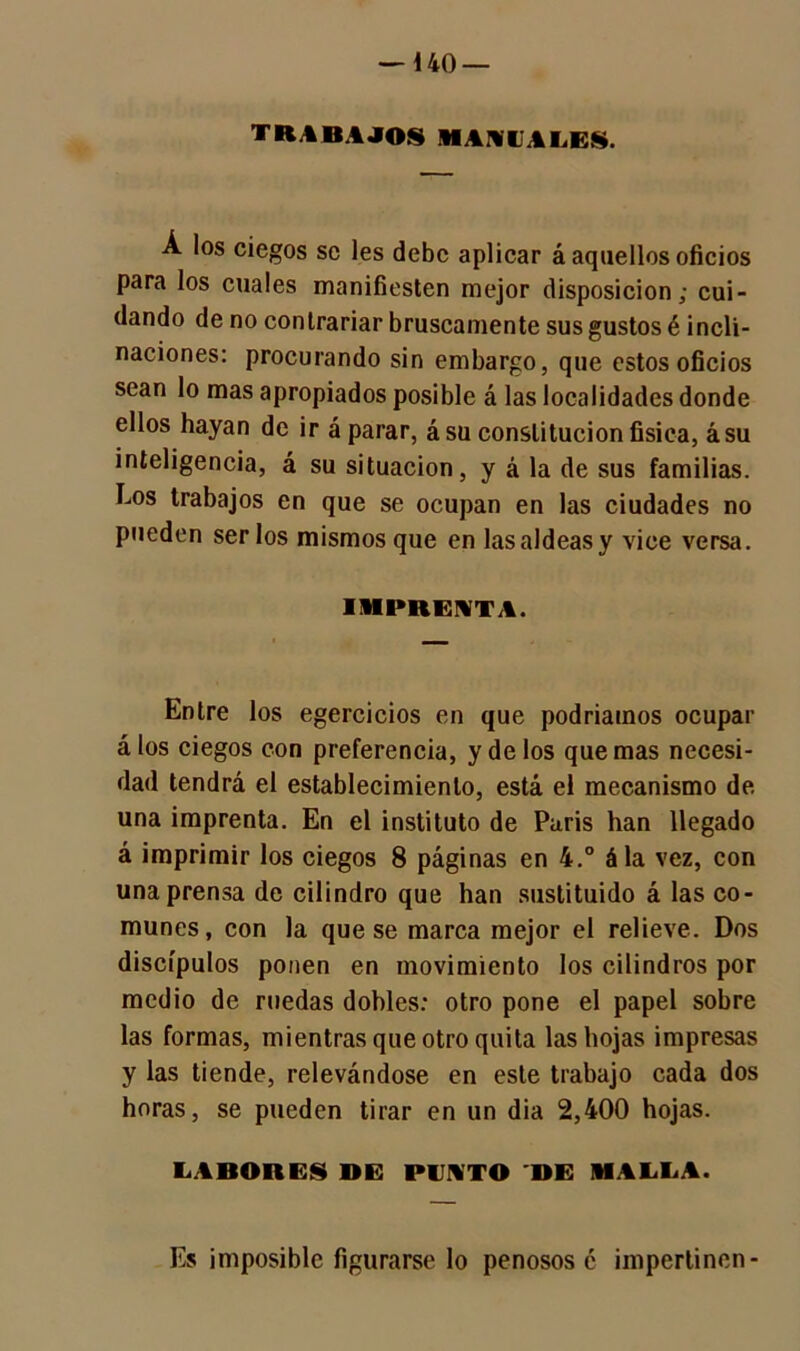 — i 40 — trabajos manuales. Á los ciegos se les debe aplicar á aquellos oficios para los cuales manifiesten mejor disposición; cui- dando de no contrariar bruscamente sus gustos é incli- naciones: procurando sin embargo, que estos oficios sean lo mas apropiados posible á las localidades donde ellos hayan de ir á parar, ásu constitución física, ásu inteligencia, á su situación, y á la de sus familias. Los trabajos en que se ocupan en las ciudades no pueden ser los mismos que en las aldeas y vice versa. IMPRENTA. Entre los egercicios en que podríamos ocupar álos ciegos con preferencia, y de los quemas necesi- dad tendrá el establecimiento, está el mecanismo de una imprenta. En el instituto de Paris han llegado á imprimir los ciegos 8 páginas en 4.° ála vez, con una prensa de cilindro que han sustituido á las co- munes, con la que se marca mejor el relieve. Dos discípulos ponen en movimiento los cilindros por medio de ruedas dobles: otro pone el papel sobre las formas, mientras que otro quita las hojas impresas y las tiende, relevándose en este trabajo cada dos horas, se pueden tirar en un dia 2,400 hojas. LABORES BE PINTO DE MALLA. Es imposible figurarse lo penosos é impertinen-
