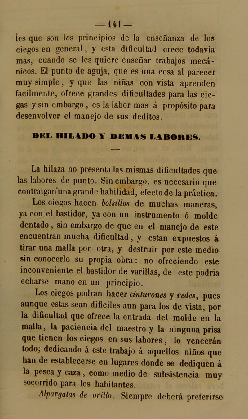 — 141 — Íes que son los principios de la enseñanza de los ciegos en general, y esta dificultad crece todavía mas, cuando se les quiere enseñar trabajos mecá- nicos. El punto de aguja, que es una cosa al parecer muy simple, y que las niñas con vista aprenden fácilmente, ofrece grandes dificultades para las cie- gas y sin embargo, es la labor mas á propósito para desenvolver el manejo de sus deditos. DEL HILADO Y DEMAS LABORES. La hilaza no preséntalas mismas dificultades que las labores de punto. Sin embargo, es necesario que contraigan'una grande habilidad, efecto de la práctica. Los ciegos hacen bolsillos de muchas maneras, ya con el bastidor, ya con un instrumento ó molde dentado, sin embargo de que en el manejo de este encuentran mucha dificultad, y están expuestos á tirar una malla por otra, y destruir por este medio sin conocerlo su propia obra: no ofreciendo este inconveniente el bastidor de varillas, de este podria echarse mano en un principio. Los ciegos podran hacer cinturones y redes, pues aunque estas sean difíciles aun para los de vista, por la dificultad que ofrece la entrada del molde en la malla, la paciencia del maestro y la ninguna prisa que tienen los ciegos en sus labores , lo vencerán todo; dedicando á este trabajo á aquellos niños que han de establecerse en lugares donde se dediquen á la pesca y caza , como medio de subsistencia muy socorrido para los habitantes. Alpargatas de orillo. Siempre deberá preferirse