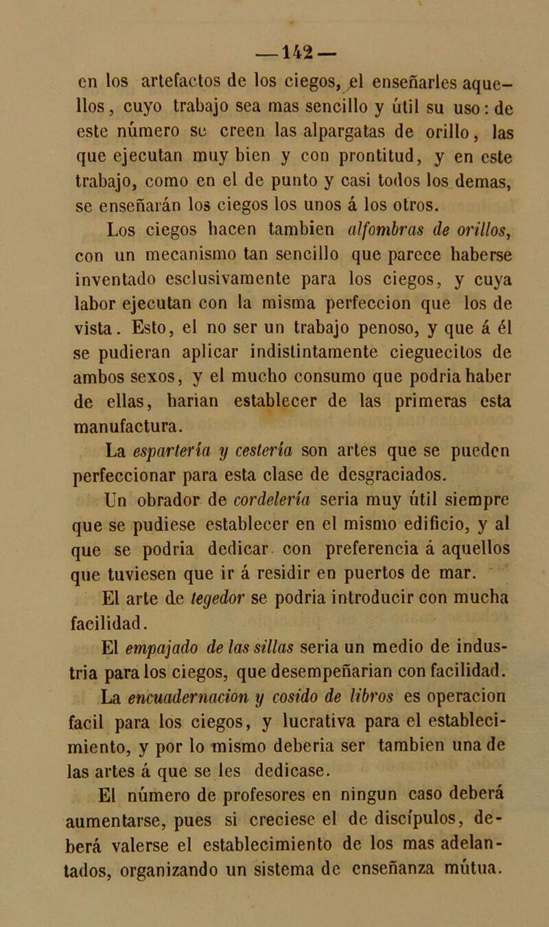 —142 — en los artefactos de los ciegos, jel enseñarles aque- llos, cuyo trabajo sea mas sencillo y útil su uso: de este número se creen las alpargatas de orillo, las que ejecutan muy bien y con prontitud, y en este trabajo, como en el de punto y casi todos los demas, se enseñarán los ciegos los unos á los otros. Los ciegos hacen también alfombras de orillos, con un mecanismo tan sencillo que parece haberse inventado esclusivamente para los ciegos, y cuya labor ejecutan con la misma perfección que los de vista. Esto, el no ser un trabajo penoso, y que á él se pudieran aplicar indistintamente cieguecilos de ambos sexos, y el mucho consumo que podría haber de ellas, harían establecer de las primeras esta manufactura. La espartería y cestería son artes que se pueden perfeccionar para esta clase de desgraciados. Un obrador de cordelería seria muy útil siempre que se pudiese establecer en el mismo edificio, y al que se podría dedicar con preferencia á aquellos que tuviesen que ir á residir en puertos de mar. El arle de tegedor se podría introducir con mucha facilidad. El empajado de las sillas seria un medio de indus- tria para los ciegos, que desempeñarían con facilidad. La encuadernación y cosido de libros es operación fácil para los ciegos, y lucrativa para el estableci- miento, y por lo mismo debería ser también una de las artes á que se les dedicase. El número de profesores en ningún caso deberá aumentarse, pues si creciese el de discípulos, de- berá valerse el establecimiento de los mas adelan- tados, organizando un sistema de enseñanza mutua.
