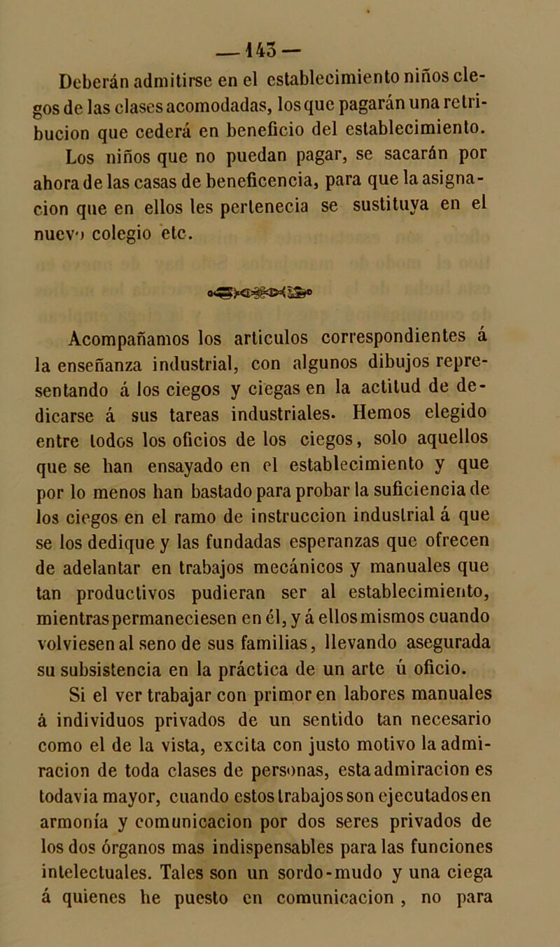 — 145 — Deberán admitirse en el establecimiento niños cie- gos de las clases acomodadas, los que pagarán una retri- bución que cederá en beneficio del establecimiento. Los niños que no puedan pagar, se sacarán por ahora de las casas de beneficencia, para que la asigna- ción que en ellos les pertenecía se sustituya en el nuevo colegio etc. Acompañamos los artículos correspondientes á la enseñanza industrial, con algunos dibujos repre- sentando á los ciegos y ciegas en la actitud de de- dicarse á sus tareas industriales. Hemos elegido entre lodos los oficios de los ciegos, solo aquellos que se han ensayado en el establecimiento y que por lo menos han bastado para probar la suficiencia de los ciegos en el ramo de instrucción industrial á que se los dedique y las fundadas esperanzas que ofrecen de adelantar en trabajos mecánicos y manuales que tan productivos pudieran ser al establecimiento, mientras permaneciesen en él, y á ellos mismos cuando volviesen al seno de sus familias, llevando asegurada su subsistencia en la práctica de un arte ú oficio. Si el ver trabajar con primor en labores manuales á individuos privados de un sentido tan necesario como el de la vista, excita con justo motivo la admi- ración de toda clases de personas, esta admiración es todavía mayor, cuando estos trabajos son ejecutados en armonía y comunicación por dos seres privados de los dos órganos mas indispensables paralas funciones intelectuales. Tales son un sordo-mudo y una ciega á quienes he puesto en comunicación , no para
