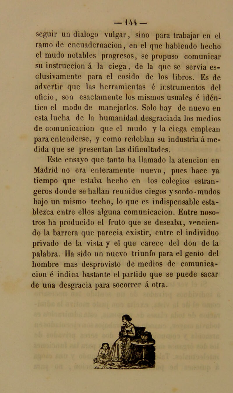 seguir un dialogo vulgar, sino para trabajar en el ramo de encuadernación, en el que habiendo hecho el mudo notables progresos, se propuso comunicar su instrucción á la ciega, de la que se servia es- clusivamcnte para el cosido de los libros. Es de advertir que las herramientas é instrumentos del oficio, son esaclamente los mismos usuales é idén- tico el modo de manejarlos. Solo hay de nuevo en esta lucha de la humanidad desgraciada los medios de comunicación que el mudo y la ciega emplean para entenderse, y como redoblan su industriad me- dida que se presentan las dificultades. Este ensayo que tanto ha llamado la atención en Madrid no era enteramente nuevo, pues hace ya tiempo que estaba hecho en los colegios estran- geros donde se hallan reunidos ciegos y sordo-mudos bajo un mismo techo, lo que es indispensable esta- blezca entre ellos alguna comunicación. Entre noso- tros ha producido el fruto que se deseaba, vencien- do la barrera que parecía existir, entre el individuo privado de la vista y el que carece del don de la palabra. Ha sido un nuevo triunfo para el genio del hombre mas desprovisto de medios de comunica- ción é indica bastante el partido que se puede sacar de una desgracia para socorrer á otra.