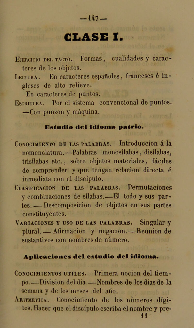 GLASE I. Ejercicio del tacto. Formas, cualidades y carac- teres de los objetos. Lectura. En caracteres españoles, franceses ¿in- gleses de alto relieve. En caracteres de puntos. Escritura. Por el sistema convencional de puntos. —Con punzón y máquina. Estudio del idioma patrio. Conocimiento de las palabras. Introducción á la nomenclatura.—Palabras monosílabas, disílabas, trisílabas etc., sobre objetos materiales, fáciles de comprender y que tengan relación directa é inmediata con el discípulo. Clasificación de las palabras. Permutaciones y combinaciones de sílabas.—El todo y sus par- les. — Descomposición de objetos en sus partes constituyentes. Variaciones y uso de las palabras. Singular y plural. — Afirmación y negación.—Reunión de sustantivos con nombres de número. Aplicaciones del estudio del idioma. Conocimientos útiles. Primera nocion del tiem- po.—División deldia.—Nombres de los dias de la semana y de los meses del año. Aritmética. Conocimiento de los números dígi- tos. Hacer que el discípulo escriba el nombre y pre- H