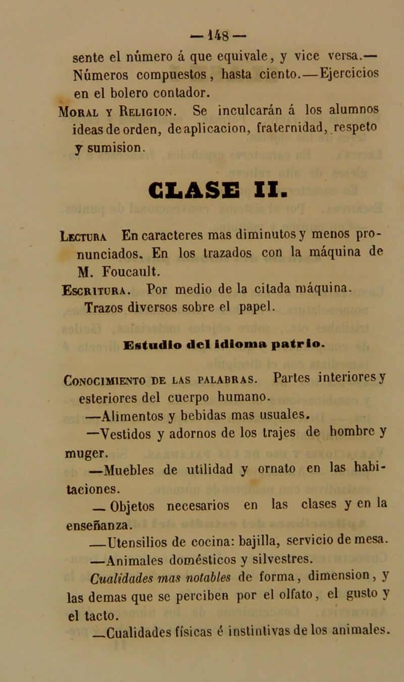 sente el número á que equivale, y vice versa.— Números compuestos, hasta ciento.—Ejercicios en el bolero contador. Moral y Religión. Se inculcarán á los alumnos ideasdeorden, deaplicacion, fraternidad, respeto j sumisión. GLASE II. Lectura En caracteres mas diminutos y menos pro- nunciados. En los trazados con la máquina de M. Foucault. Escritura. Por medio de la citada máquina. Trazos diversos sobre el papel. Estudio del idioma patrio. Conocimiento de las palabras. Partes interiores y esteriores del cuerpo humano. —Alimentos y bebidas mas usuales. —Vestidos y adornos de los trajes de hombre y muger. —Muebles de utilidad y ornato en las habi- taciones. Objetos necesarios en las clases y en la enseñanza. Utensilios de cocina: bajilla, servicio de mesa. —Animales domésticos y silvestres. Cualidades mas notables de forma, dimensión, y las demas que se perciben por el olfato, el gusto y el tacto. —Cualidades físicas é instintivas de los animales.