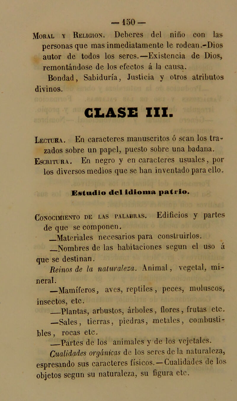 Moral \ Religión. Deberes del niño con las personas que mas inmediatamente le rodcan.-Dios autor de todos los seres.—Existencia de Dios, remontándose de los efectos á la causa. Bondad, Sabiduría, Justicia y otros atributos divinos. GLASE III. Lectora. En caracteres manuscritos ó sean los tra- zados sobre un papel, puesto sobre una badana. Escritora. En negro y en caracteres usuales, por los diversos medios que se lian inventado para ello. Estudio del idioma patrio. Conocimiento de las palabras. Edificios y partes deque se componen. —Materiales necesarios para construirlos. —Nombres de las habitaciones según el uso á que se destinan. Reinos de la naturaleza. Animal, vegetal, mi- neral. —Mamíferos, aves, reptiles, peces, moluscos, insectos, etc. Plantas, arbustos, árboles, flores, frutas etc. —Sales, tierras, piedras, metales, combusti- bles, rocas etc. Partes de los animales y de los vejetalcs. Cualidades orgánicas de los seres de la naturaleza, espresando sus caracteres físicos.—Cualidades de los objetos según su naturaleza, su figura etc.