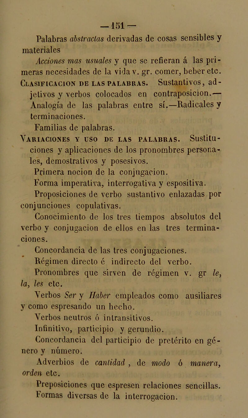 —151 — Palabras abstractas derivadas de cosas sensibles y materiales Acciones mas usuales y que se refieran á las pri- meras necesidades de la vidav. gr. comer, beber etc. Clasificación de las palabras. Sustantivos, ad- jetivos y verbos colocados en contraposición.— Analogía de las palabras entre sí.—Radicales y terminaciones. Familias de palabras. Variaciones y üso de las palabras. Sustitu- ciones y aplicaciones de los pronombres persona- les, demostrativos y posesivos. Primera nocion de la conjugación. Forma imperativa, interrogativa y espositiva. Proposiciones de verbo sustantivo enlazadas por conjunciones copulativas. Conocimiento de los tres tiempos absolutos del verbo y conjugación de ellos en las tres termina- ciones. Concordancia de las tres conjugaciones. Régimen directo é indirecto del verbo. Pronombres que sirven de régimen v. gr le, la, les etc. Verbos Ser y Haber empleados como ausiliares y como espresando un hecho. Verbos neutros ó intransitivos. Infinitivo, participio y gerundio. Concordancia del participio de pretérito en gé- nero y número. Adverbios de cantidad , de modo ó manera, orden etc. Preposiciones que espresen relaciones sencillas. Formas diversas de la interrogación.