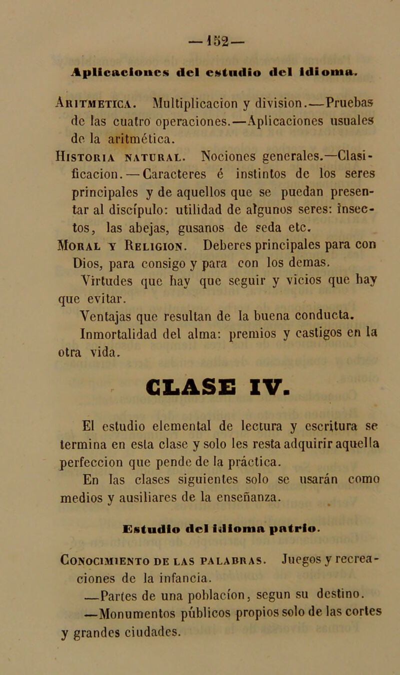 Aplicaciones del estudio del Idioma. Aritmética. Multiplicación y división.—Pruebas de las cuatro operaciones.—Aplicaciones usuales de la aritmética. Historia natural. Nociones generales.—Clasi- ficación.— Caracteres é instintos de los seres principales y de aquellos que se puedan presen- tar al discípulo: utilidad de algunos seres: insec- tos, las abejas, gusanos de seda etc. Moral y Religión. Deberes principales para con Dios, para consigo y para con los demas. Virtudes que hay que seguir y vicios que hay que evitar. Ventajas que resultan de la buena conducta. Inmortalidad del alma: premios y castigos en la otra vida. GLASE XV. El estudio elemental de lectura y escritura se termina en esta clase y solo les resta adquirir aquella perfección que pende de la práctica. En las clases siguientes solo se usarán como medios y ausiliares de la enseñanza. Estudio del idioma patrio. Conocimiento de las palabras. Juegos y recrea- ciones de la infancia. —Partes de una población, según su destino. —Monumentos públicos propios solo de las cortes y grandes ciudades.