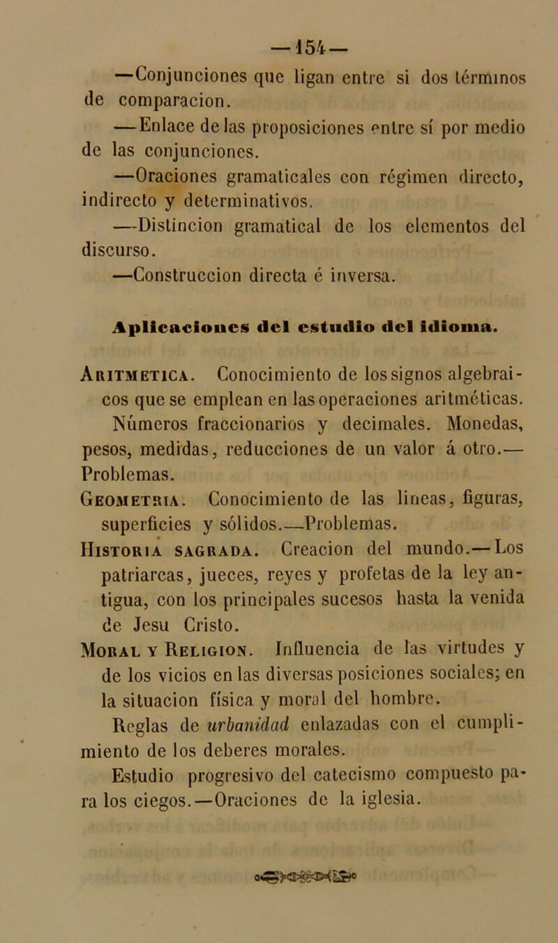 —Conjunciones que ligan entre si dos términos de comparación. — Enlace délas proposiciones entre sí por medio de las conjunciones. —Oraciones gramaticales con régimen directo, indirecto y determinativos. —Distinción gramatical de los elementos del discurso. —Construcción directa é inversa. Aplicacioucs (lcl estudio del idioma. Aritmética. Conocimiento de lossignos algebrai- cos que se emplean en las operaciones aritméticas. Números fraccionarios y decimales. Monedas, pesos, medidas, reducciones de un valor á otro.— Problemas. Geometría. Conocimiento de las lineas, figuras, superficies y sólidos Problemas. Historia sagrada. Creación del mundo.— Los patriarcas, jueces, reyes y profetas de la ley an- tigua, con los principales sucesos basta la venida de Jesu Cristo. Moral y Religión. Influencia de las virtudes y de los vicios en las diversas posiciones sociales; en la situación física y moral del hombre. Reglas de urbanidad enlazadas con el cumpli- miento de los deberes morales. Estudio progresivo del catecismo compuesto pa- ra los ciegos.—Oraciones de la iglesia.