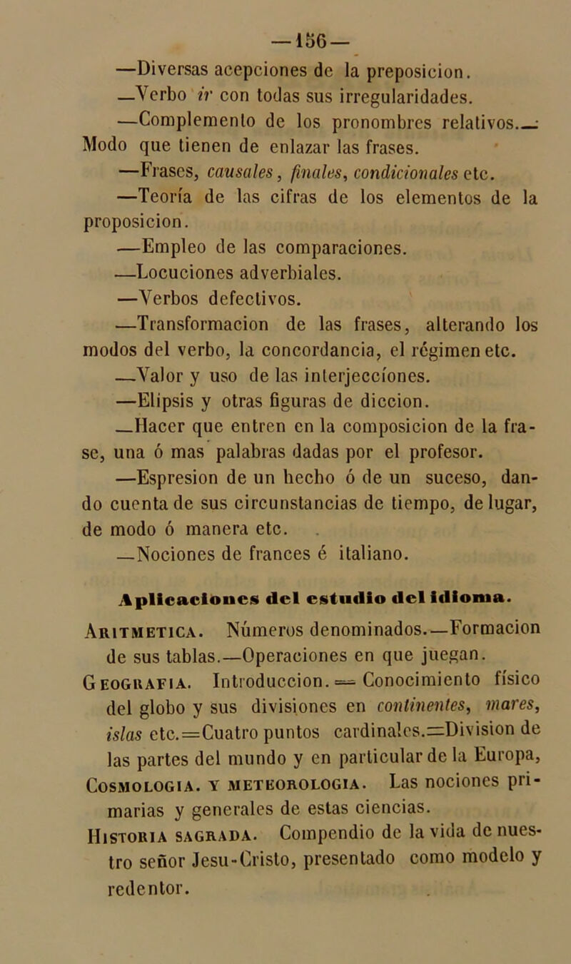 —Diversas acepciones de la preposición. —Yerbo ir con todas sus irregularidades. —Complemento de los pronombres relativos : Modo que tienen de enlazar las frases. —Frases, causales, finales, condicionales etc. —Teoría de las cifras de los elementos de la proposición. —Empleo de las comparaciones. —Locuciones adverbiales. —Yerbos defectivos. •—Transformación de las frases, alterando los modos del verbo, la concordancia, el régimen etc. —Yalor y uso de las interjecciones. —Elipsis y otras figuras de dicción. Hacer que entren en la composición de la fra- se, una ó mas palabras dadas por el profesor. —Espresion de un hecho ó de un suceso, dan- do cuenta de sus circunstancias de tiempo, de lugar, de modo ó manera etc. —Nociones de francés é italiano. Aplicaciones del estudio del idioma. Aritmética. Números denominados.—Formación de sus tablas.—Operaciones en que juegan. Geoguafia. Introducción. = Conocimiento físico del globo y sus divisiones en continentes, mares, islas etc.=Cuatro puntos cardinales.^División de las partes del mundo y en particular de la Europa, Cosmología, y meteorología. Las nociones pri- marias y generales de estas ciencias. Historia sagrada. Compendio de la vida de nues- tro señor Jesu-Cristo, presentado como modelo y redentor.