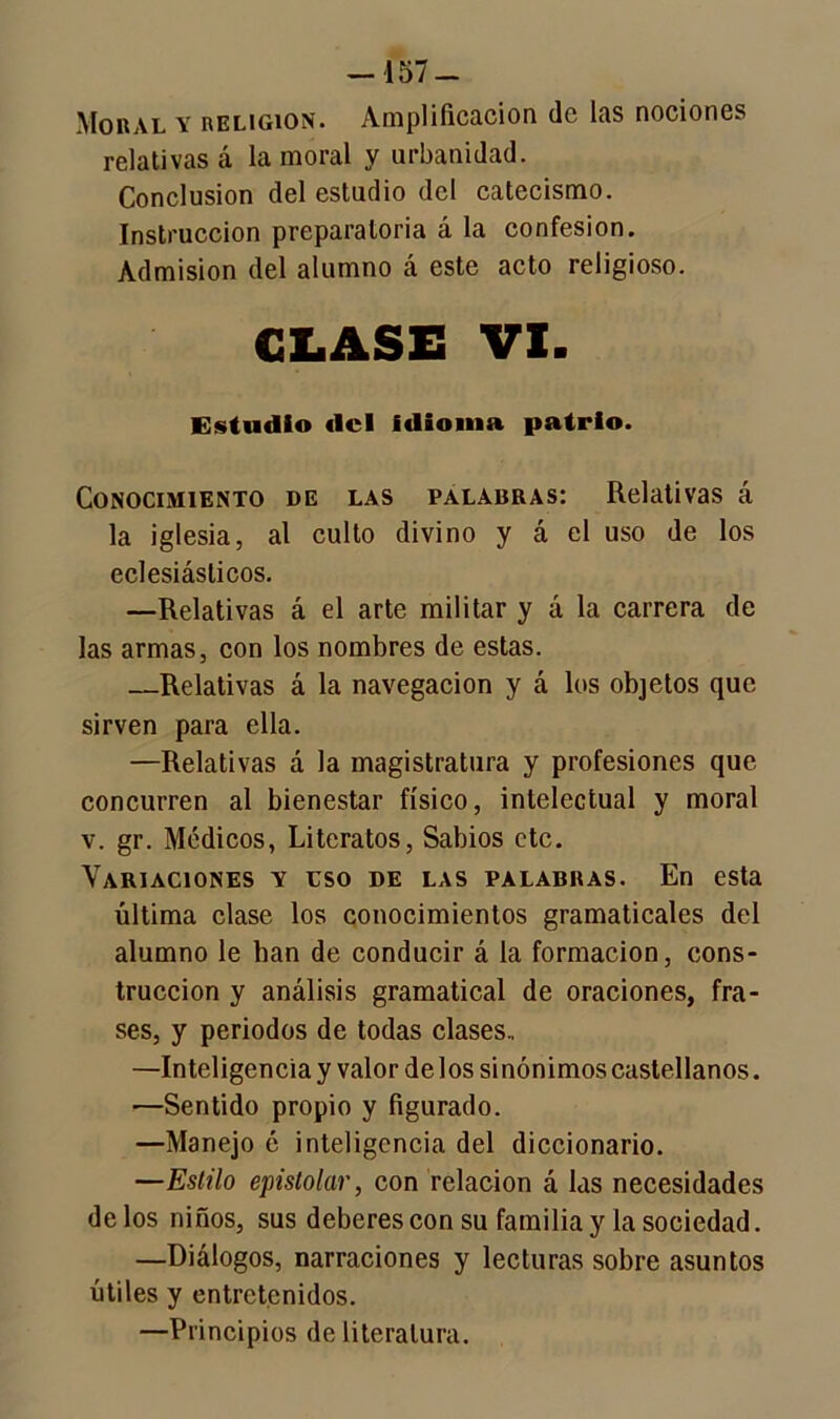 -157- Moral y religión. Amplificación de las nociones relativas á la moral y urbanidad. Conclusión del estudio del catecismo. Instrucción preparatoria á la confesión. Admisión del alumno á este acto religioso. CIASE VI. Estudio «leí idioma patrio. Conocimiento de las palabras: Relativas á la iglesia, al culto divino y á el uso de los eclesiásticos. —Relativas á el arte militar y á la carrera de las armas, con los nombres de estas. —Relativas á la navegación y á los objetos que sirven para ella. —Relativas á la magistratura y profesiones que concurren al bienestar físico, intelectual y moral v. gr. Médicos, Literatos, Sabios etc. Variaciones y eso de las palabras. En esta última clase los conocimientos gramaticales del alumno le ban de conducir á la formación, cons- trucción y análisis gramatical de oraciones, fra- ses, y periodos de todas clases., —Inteligenciay valor délos sinónimos castellanos. —Sentido propio y figurado. —Manejo é inteligencia del diccionario. —Estilo epistolar, con relación á las necesidades délos niños, sus deberes con su familia y la sociedad. —Diálogos, narraciones y lecturas sobre asuntos útiles y entretenidos. —Principios de literatura.