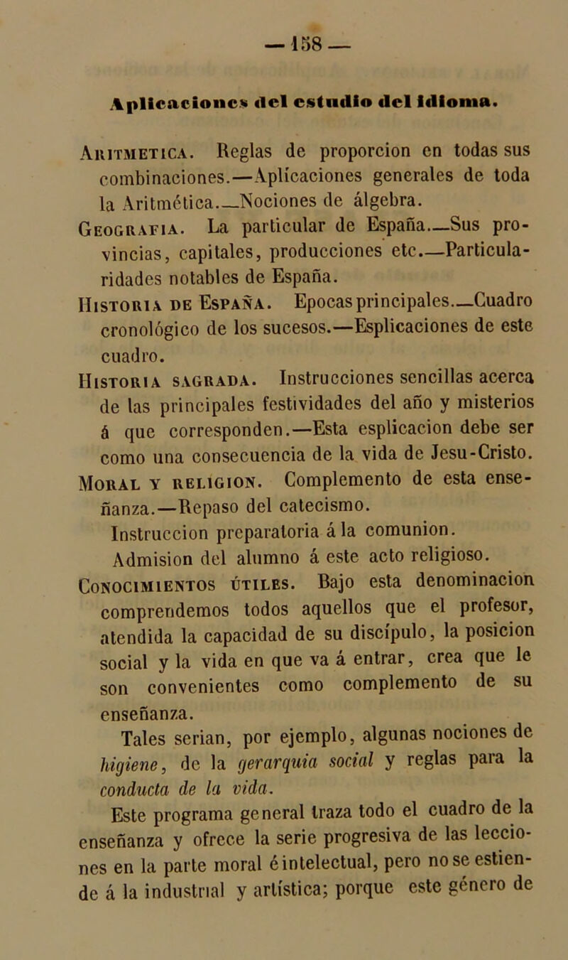 —158 — Aplicaciones ilcl estudio del idioma. Aritmética. Reglas de proporción en todas sus combinaciones.—Aplicaciones generales de toda la Aritmética Nociones de álgebra. Geografía. La particular de España—Sus pro- vincias, capitales, producciones etc—Particula- ridades notables de España. Historia de España. Epocas principales—Cuadro cronológico de los sucesos.— Espiraciones de este cuadro. Historia sagrada. Instrucciones sencillas acerca de las principales festividades del año y misterios á que corresponden.—Esta esplicacion debe ser como una consecuencia de la vida de Jesu-Cristo. Moral y religión. Complemento de esta ense- ñanza.—Repaso del catecismo. Instrucción preparatoria ála comunión. Admisión del alumno á este acto religioso. Conocimientos útiles. Bajo esta denominación comprendemos todos aquellos que el profesor, atendida la capacidad de su discípulo, la posición social y la vida en que va á entrar, crea que le son convenientes como complemento de su enseñanza. Tales serian, por ejemplo, algunas nociones de higiene, de la gerarquia social y reglas para la conducta de la vida. Este programa general traza todo el cuadro de la enseñanza y ofrece la serie progresiva de las leccio- nes en la parte moral é intelectual, pero no se estien- de á la industrial y artística; porque este género de