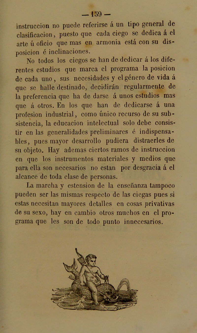 —159 — instrucción no puede referirse á un tipo general de clasificación, puesto que cada ciego se dedica a el arte ú oficio que mas en armonía está con su dis- posición é inclinaciones. No todos los ciegos se han de dedicar á los dife- rentes estudios que marca el programa la posición de cada uno, sus necesidades y el género de vida á que se halle destinado, decidirán regularmente de la preferencia que ha de darse á unos estudios mas que á otros. En los que han de dedicarse á una profesión industrial, como único recurso de su sub- sistencia, la educación intelectual solo debe consis- tir en las generalidades preliminares é indispensa- bles, pues mayor desarrollo pudiera distraerles de su objeto. Hay ademas ciertos ramos de instrucción en que los instrumentos materiales y medios que para ella son necesarios no están por desgracia á el alcance de toda clase de personas. La marcha y estension de la enseñanza tampoco pueden ser las mismas respecto de las ciegas pues si estas necesitan mayores detalles en cosas privativas de su sexo, hay en cambio otros muchos en el pro- grama que les son de todo punto innecesarios.