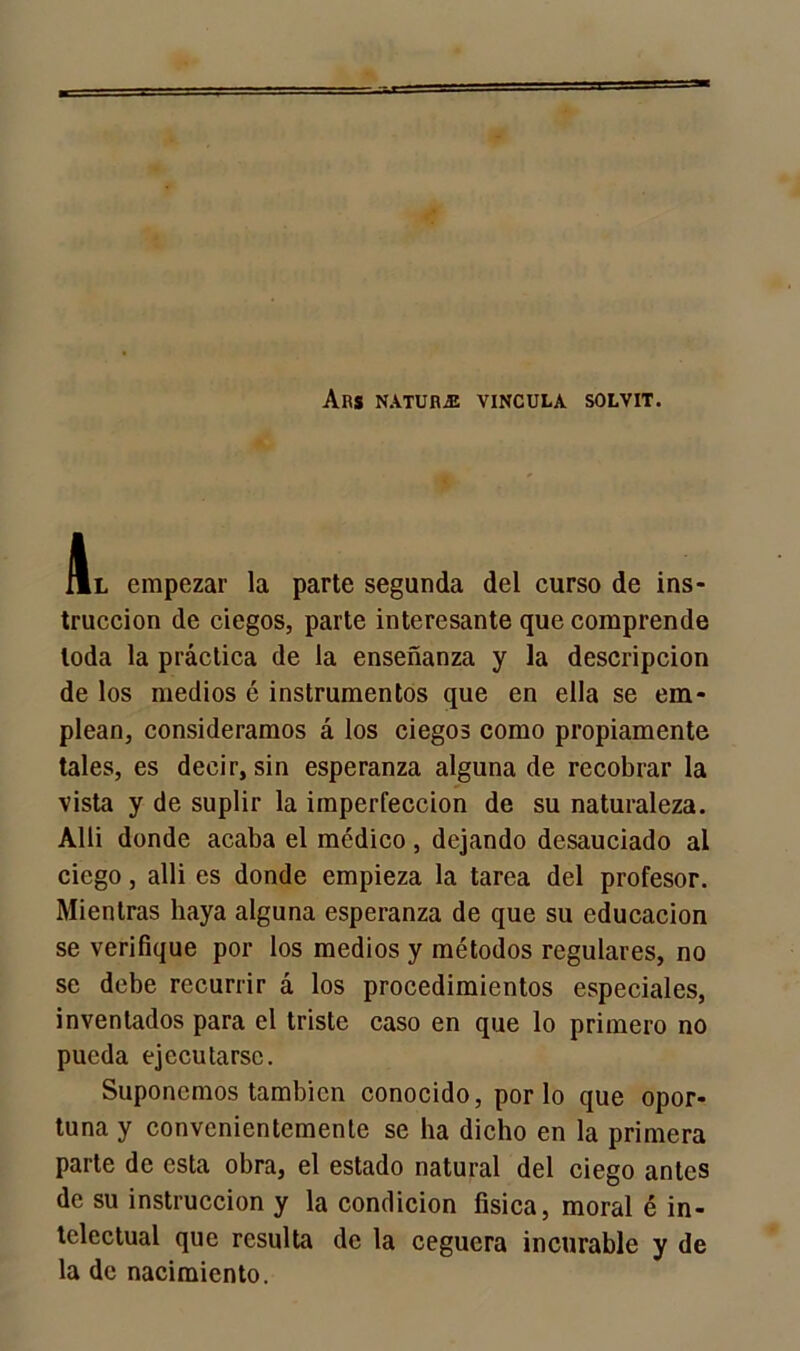 Ars natura vincula solvit. Al empezar la parte segunda del curso de ins- trucción de ciegos, parte interesante que comprende toda la práctica de la enseñanza y la descripción de los medios é instrumentos que en ella se em- plean, consideramos á los ciegos como propiamente tales, es decir, sin esperanza alguna de recobrar la vista y de suplir la imperfección de su naturaleza. Alli donde acaba el médico , dejando desauciado al ciego, alli es donde empieza la tarea del profesor. Mientras haya alguna esperanza de que su educación se verifique por los medios y métodos regulares, no se debe recurrir á los procedimientos especiales, inventados para el triste caso en que lo primero no pueda ejecutarse. Suponemos también conocido, por lo que opor- tuna y convenientemente se ha dicho en la primera parte de esta obra, el estado natural del ciego antes de su instrucción y la condición física, moral é in- telectual que resulta de la ceguera incurable y de la de nacimiento.