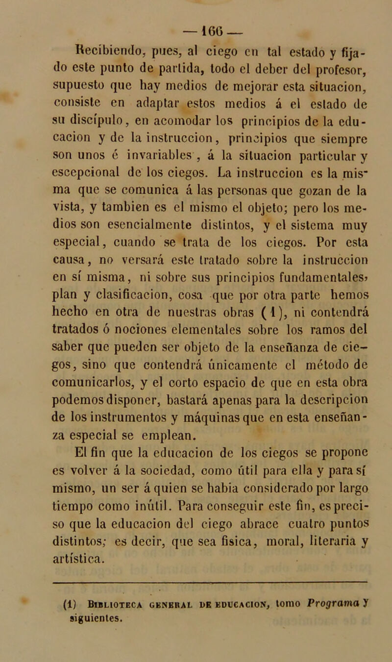 Recibiendo, pues, al ciego en tal estado y fija- do este punto de partida, todo el deber del profesor, supuesto que hay medios de mejorar esta situación, consiste en adaptar estos medios á el estado de su discípulo, en acomodar los principios de la edu- cación y de la instrucción, principios que siempre son unos é invariables , á la situación particular y cscepcional de los ciegos. La instrucción es la mis- ma que se comunica á las personas que gozan de la vista, y también es el mismo el objeto; pero los me- dios son esencialmente distintos, y el sistema muy especial, cuando se trata de los ciegos. Por esta causa, no versará este tratado sóbrela instrucción en sí misma, ni sobre sus principios fundamentales? plan y clasificación, cosa que por otra parte hemos hecho en otra de nuestras obras (1), ni contendrá tratados ó nociones elementales sobre los ramos del saber que pueden ser objeto de la enseñanza de cie- gos, sino que contendrá únicamente el método de comunicarlos, y el corto espacio de que en esta obra podemos disponer, bastará apenas para la descripción de los instrumentos y máquinas que en esta enseñan- za especial se emplean. El fin que la educación de los ciegos se propone es volver á la sociedad, como útil para ella y para sí mismo, un ser á quien se habia considerado por largo tiempo como inútil. Para conseguir este fin, es preci- so que la educación del ciego abrace cuatro puntos distintos; es decir, que sea física, moral, literaria y artística. (1) Biblioteca general de educación, tomo Programa y siguientes.