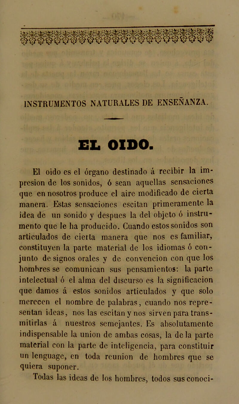 INSTRUMENTOS NATURALES DE ENSEÑANZA. EL OIDO. El oido es el órgano destinado á recibir la im- presión de los sonidos, ó sean aquellas sensaciones que en nosotros produce el aire modificado de cierta manera. Estas sensaciones escitan primeramente la idea de un sonido y después la del objeto ó instru- mento que le ha producido. Cuando estos sonidos son articulados de cieila manera que nos es familiar, constituyen la parte material de los idiomas ó con- junto de signos orales y de convención con que los hombres se comunican sus pensamientos: la parte intelectual ó el alma del discurso es la significación que damos á estos sonidos articulados y que solo merecen el nombre de palabras, cuando nos repre- sentan ideas, nos las escitan y nos sirven para trans- mitirlas á nuestros semejantes. Es absolutamente indispensable la unión de ambas cosas, la déla parte material con la parte de inteligencia, para constituir un lenguage, en toda reunión de hombres que se quiera suponer. Todas las ideas de los hombres, todos sus conocí-